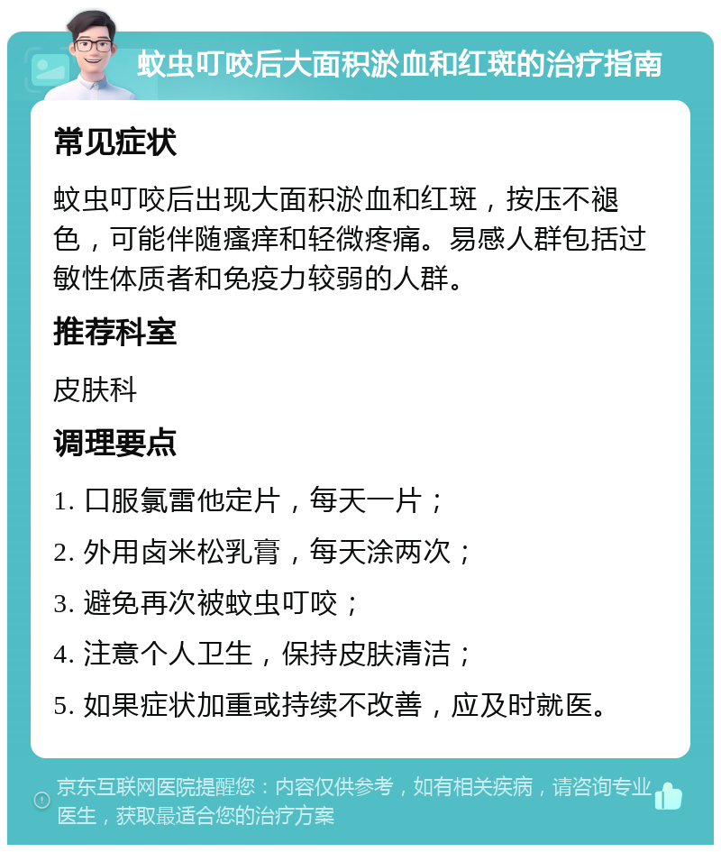 蚊虫叮咬后大面积淤血和红斑的治疗指南 常见症状 蚊虫叮咬后出现大面积淤血和红斑，按压不褪色，可能伴随瘙痒和轻微疼痛。易感人群包括过敏性体质者和免疫力较弱的人群。 推荐科室 皮肤科 调理要点 1. 口服氯雷他定片，每天一片； 2. 外用卤米松乳膏，每天涂两次； 3. 避免再次被蚊虫叮咬； 4. 注意个人卫生，保持皮肤清洁； 5. 如果症状加重或持续不改善，应及时就医。