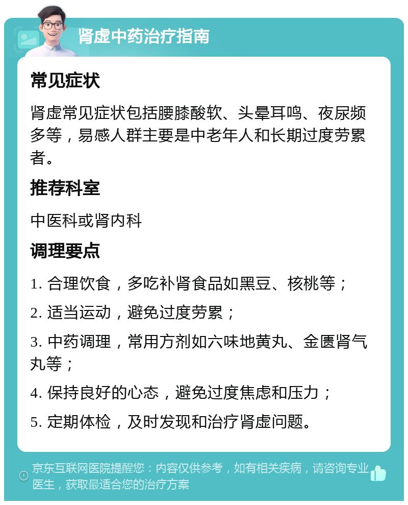 肾虚中药治疗指南 常见症状 肾虚常见症状包括腰膝酸软、头晕耳鸣、夜尿频多等，易感人群主要是中老年人和长期过度劳累者。 推荐科室 中医科或肾内科 调理要点 1. 合理饮食，多吃补肾食品如黑豆、核桃等； 2. 适当运动，避免过度劳累； 3. 中药调理，常用方剂如六味地黄丸、金匮肾气丸等； 4. 保持良好的心态，避免过度焦虑和压力； 5. 定期体检，及时发现和治疗肾虚问题。