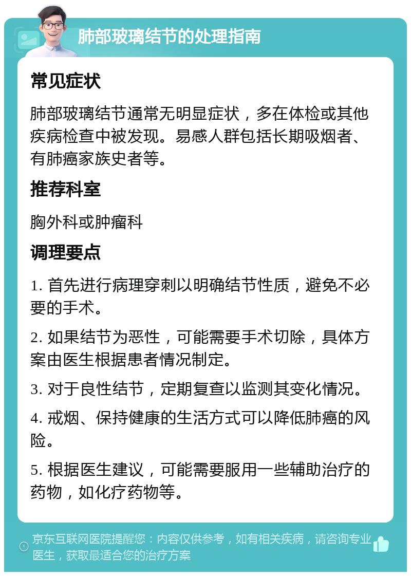 肺部玻璃结节的处理指南 常见症状 肺部玻璃结节通常无明显症状，多在体检或其他疾病检查中被发现。易感人群包括长期吸烟者、有肺癌家族史者等。 推荐科室 胸外科或肿瘤科 调理要点 1. 首先进行病理穿刺以明确结节性质，避免不必要的手术。 2. 如果结节为恶性，可能需要手术切除，具体方案由医生根据患者情况制定。 3. 对于良性结节，定期复查以监测其变化情况。 4. 戒烟、保持健康的生活方式可以降低肺癌的风险。 5. 根据医生建议，可能需要服用一些辅助治疗的药物，如化疗药物等。