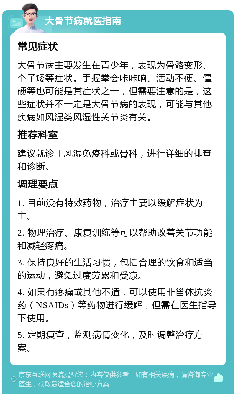 大骨节病就医指南 常见症状 大骨节病主要发生在青少年，表现为骨骼变形、个子矮等症状。手握拳会咔咔响、活动不便、僵硬等也可能是其症状之一，但需要注意的是，这些症状并不一定是大骨节病的表现，可能与其他疾病如风湿类风湿性关节炎有关。 推荐科室 建议就诊于风湿免疫科或骨科，进行详细的排查和诊断。 调理要点 1. 目前没有特效药物，治疗主要以缓解症状为主。 2. 物理治疗、康复训练等可以帮助改善关节功能和减轻疼痛。 3. 保持良好的生活习惯，包括合理的饮食和适当的运动，避免过度劳累和受凉。 4. 如果有疼痛或其他不适，可以使用非甾体抗炎药（NSAIDs）等药物进行缓解，但需在医生指导下使用。 5. 定期复查，监测病情变化，及时调整治疗方案。