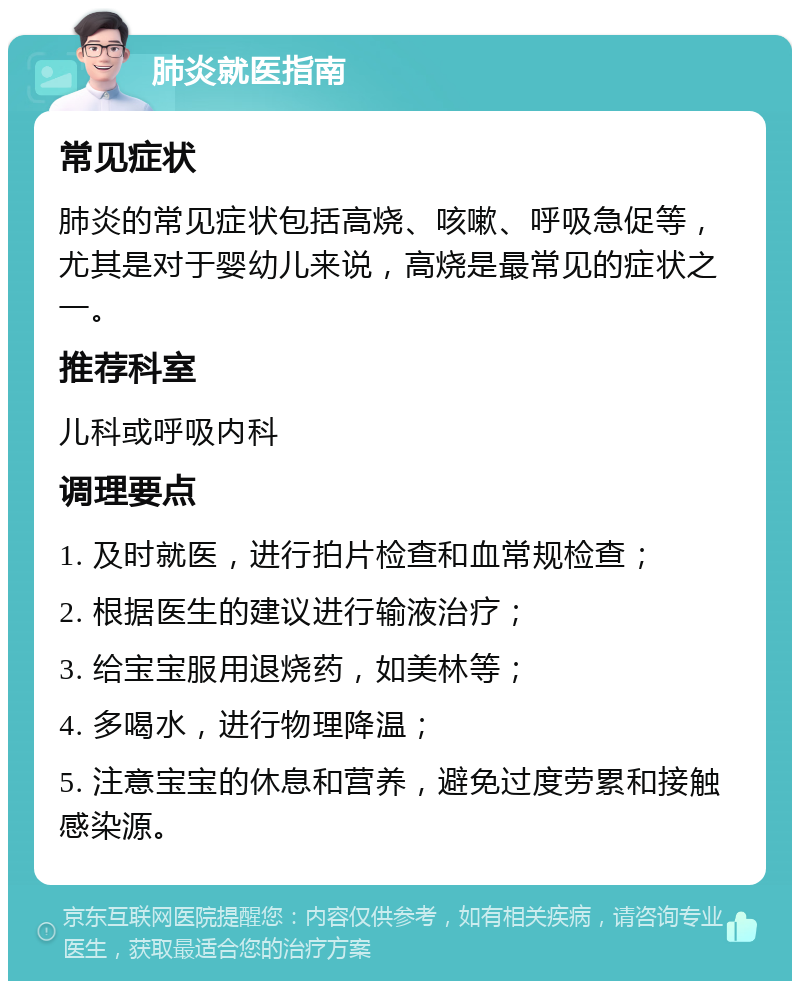 肺炎就医指南 常见症状 肺炎的常见症状包括高烧、咳嗽、呼吸急促等，尤其是对于婴幼儿来说，高烧是最常见的症状之一。 推荐科室 儿科或呼吸内科 调理要点 1. 及时就医，进行拍片检查和血常规检查； 2. 根据医生的建议进行输液治疗； 3. 给宝宝服用退烧药，如美林等； 4. 多喝水，进行物理降温； 5. 注意宝宝的休息和营养，避免过度劳累和接触感染源。