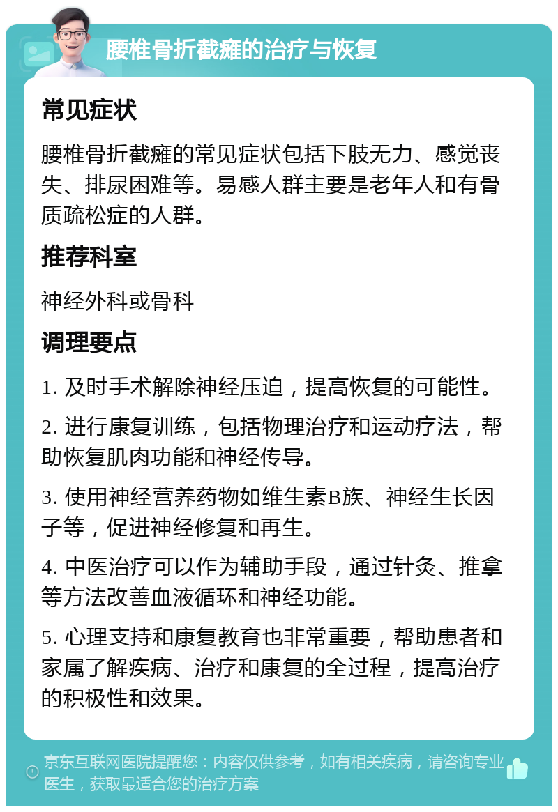 腰椎骨折截瘫的治疗与恢复 常见症状 腰椎骨折截瘫的常见症状包括下肢无力、感觉丧失、排尿困难等。易感人群主要是老年人和有骨质疏松症的人群。 推荐科室 神经外科或骨科 调理要点 1. 及时手术解除神经压迫，提高恢复的可能性。 2. 进行康复训练，包括物理治疗和运动疗法，帮助恢复肌肉功能和神经传导。 3. 使用神经营养药物如维生素B族、神经生长因子等，促进神经修复和再生。 4. 中医治疗可以作为辅助手段，通过针灸、推拿等方法改善血液循环和神经功能。 5. 心理支持和康复教育也非常重要，帮助患者和家属了解疾病、治疗和康复的全过程，提高治疗的积极性和效果。