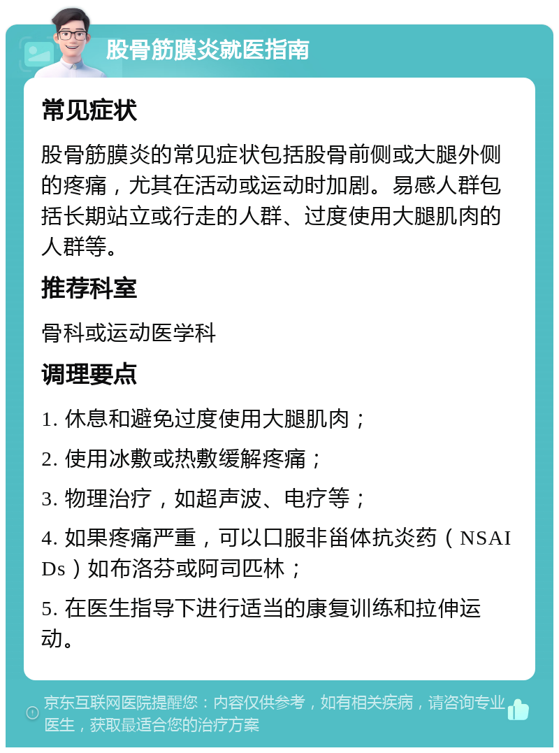 股骨筋膜炎就医指南 常见症状 股骨筋膜炎的常见症状包括股骨前侧或大腿外侧的疼痛，尤其在活动或运动时加剧。易感人群包括长期站立或行走的人群、过度使用大腿肌肉的人群等。 推荐科室 骨科或运动医学科 调理要点 1. 休息和避免过度使用大腿肌肉； 2. 使用冰敷或热敷缓解疼痛； 3. 物理治疗，如超声波、电疗等； 4. 如果疼痛严重，可以口服非甾体抗炎药（NSAIDs）如布洛芬或阿司匹林； 5. 在医生指导下进行适当的康复训练和拉伸运动。