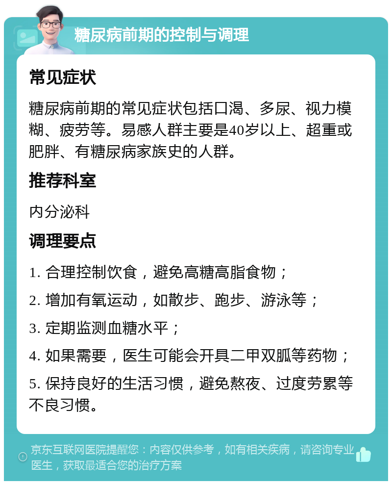 糖尿病前期的控制与调理 常见症状 糖尿病前期的常见症状包括口渴、多尿、视力模糊、疲劳等。易感人群主要是40岁以上、超重或肥胖、有糖尿病家族史的人群。 推荐科室 内分泌科 调理要点 1. 合理控制饮食，避免高糖高脂食物； 2. 增加有氧运动，如散步、跑步、游泳等； 3. 定期监测血糖水平； 4. 如果需要，医生可能会开具二甲双胍等药物； 5. 保持良好的生活习惯，避免熬夜、过度劳累等不良习惯。