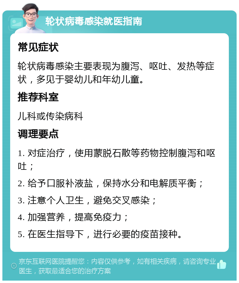 轮状病毒感染就医指南 常见症状 轮状病毒感染主要表现为腹泻、呕吐、发热等症状，多见于婴幼儿和年幼儿童。 推荐科室 儿科或传染病科 调理要点 1. 对症治疗，使用蒙脱石散等药物控制腹泻和呕吐； 2. 给予口服补液盐，保持水分和电解质平衡； 3. 注意个人卫生，避免交叉感染； 4. 加强营养，提高免疫力； 5. 在医生指导下，进行必要的疫苗接种。