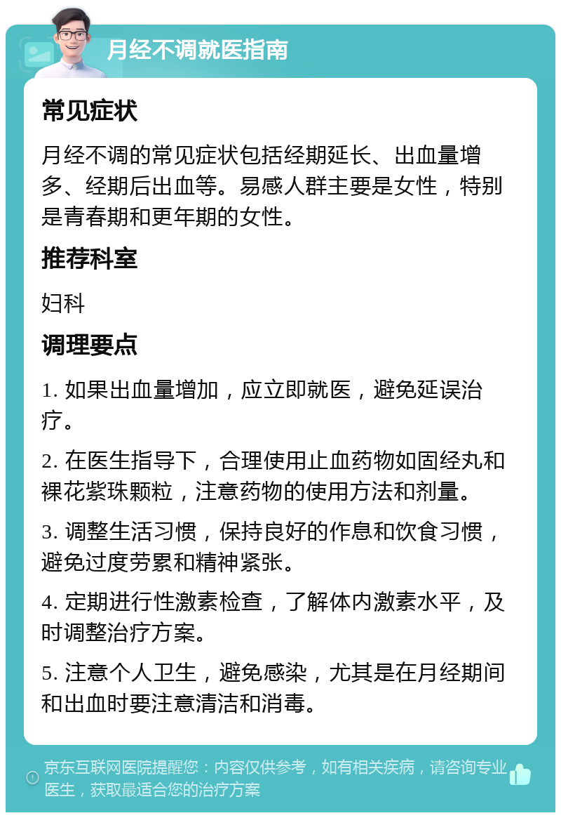 月经不调就医指南 常见症状 月经不调的常见症状包括经期延长、出血量增多、经期后出血等。易感人群主要是女性，特别是青春期和更年期的女性。 推荐科室 妇科 调理要点 1. 如果出血量增加，应立即就医，避免延误治疗。 2. 在医生指导下，合理使用止血药物如固经丸和裸花紫珠颗粒，注意药物的使用方法和剂量。 3. 调整生活习惯，保持良好的作息和饮食习惯，避免过度劳累和精神紧张。 4. 定期进行性激素检查，了解体内激素水平，及时调整治疗方案。 5. 注意个人卫生，避免感染，尤其是在月经期间和出血时要注意清洁和消毒。