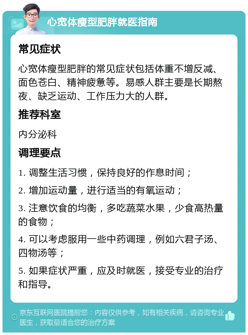 心宽体瘦型肥胖就医指南 常见症状 心宽体瘦型肥胖的常见症状包括体重不增反减、面色苍白、精神疲惫等。易感人群主要是长期熬夜、缺乏运动、工作压力大的人群。 推荐科室 内分泌科 调理要点 1. 调整生活习惯，保持良好的作息时间； 2. 增加运动量，进行适当的有氧运动； 3. 注意饮食的均衡，多吃蔬菜水果，少食高热量的食物； 4. 可以考虑服用一些中药调理，例如六君子汤、四物汤等； 5. 如果症状严重，应及时就医，接受专业的治疗和指导。