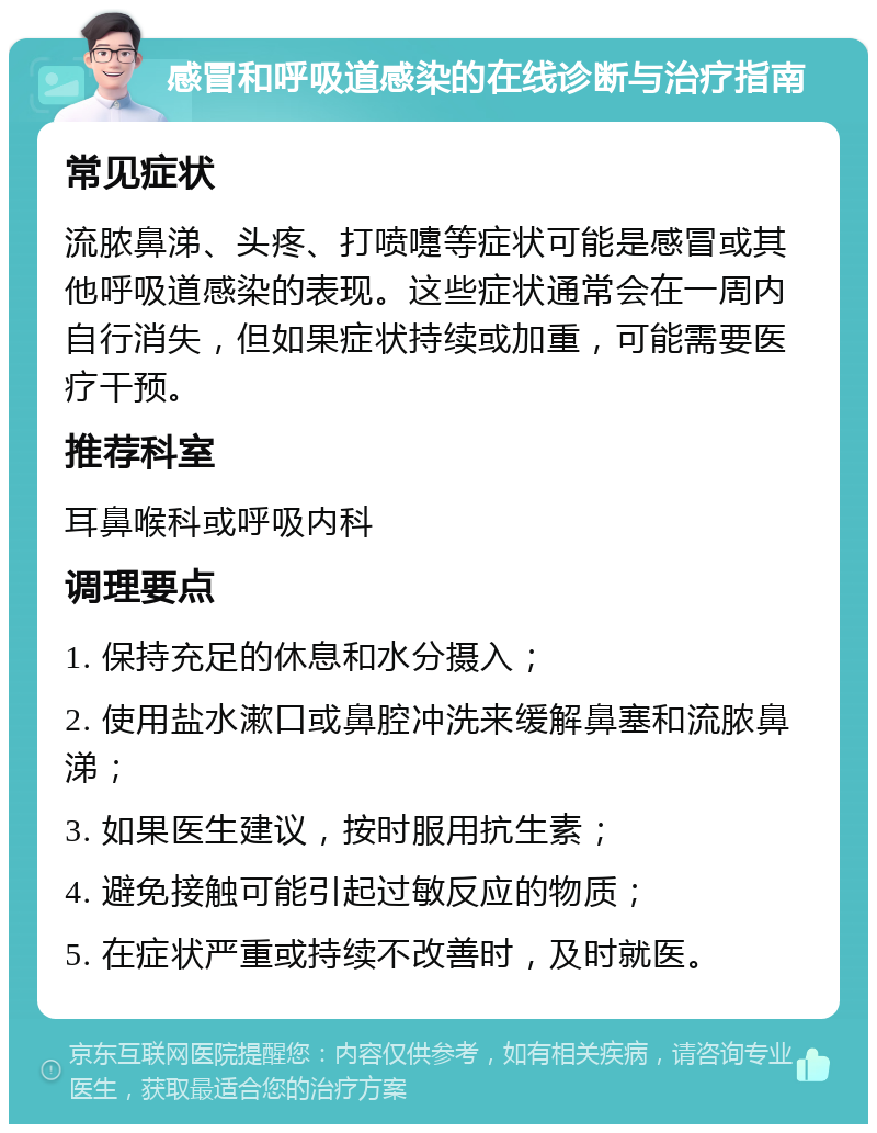 感冒和呼吸道感染的在线诊断与治疗指南 常见症状 流脓鼻涕、头疼、打喷嚏等症状可能是感冒或其他呼吸道感染的表现。这些症状通常会在一周内自行消失，但如果症状持续或加重，可能需要医疗干预。 推荐科室 耳鼻喉科或呼吸内科 调理要点 1. 保持充足的休息和水分摄入； 2. 使用盐水漱口或鼻腔冲洗来缓解鼻塞和流脓鼻涕； 3. 如果医生建议，按时服用抗生素； 4. 避免接触可能引起过敏反应的物质； 5. 在症状严重或持续不改善时，及时就医。