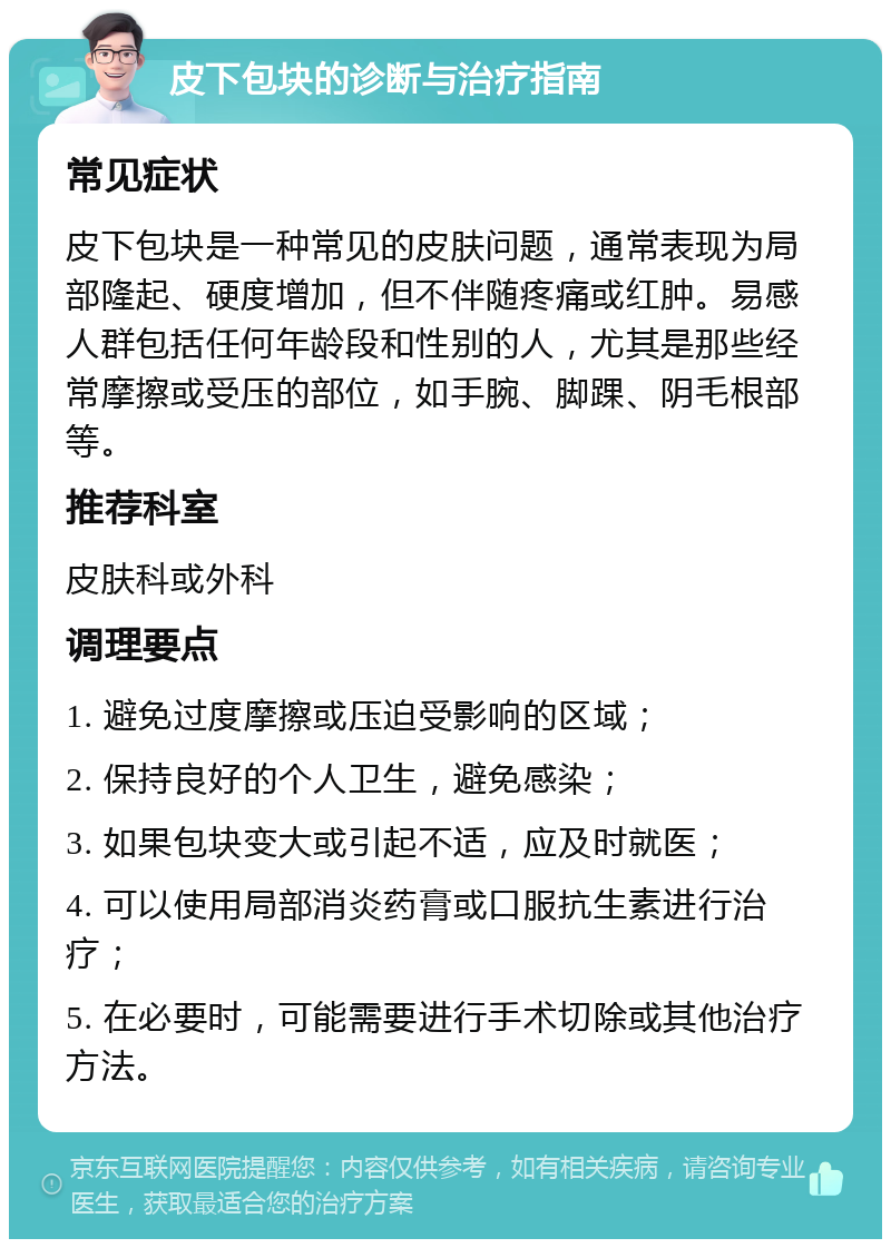 皮下包块的诊断与治疗指南 常见症状 皮下包块是一种常见的皮肤问题，通常表现为局部隆起、硬度增加，但不伴随疼痛或红肿。易感人群包括任何年龄段和性别的人，尤其是那些经常摩擦或受压的部位，如手腕、脚踝、阴毛根部等。 推荐科室 皮肤科或外科 调理要点 1. 避免过度摩擦或压迫受影响的区域； 2. 保持良好的个人卫生，避免感染； 3. 如果包块变大或引起不适，应及时就医； 4. 可以使用局部消炎药膏或口服抗生素进行治疗； 5. 在必要时，可能需要进行手术切除或其他治疗方法。