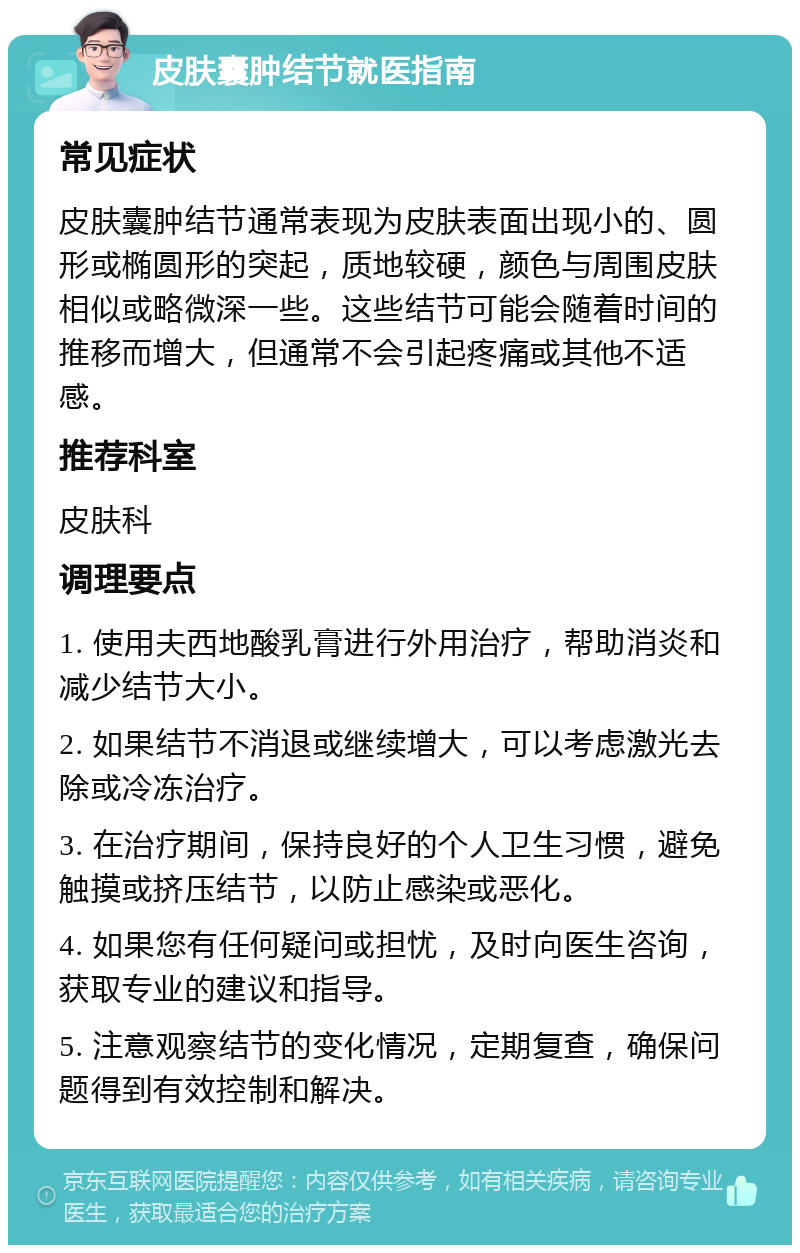 皮肤囊肿结节就医指南 常见症状 皮肤囊肿结节通常表现为皮肤表面出现小的、圆形或椭圆形的突起，质地较硬，颜色与周围皮肤相似或略微深一些。这些结节可能会随着时间的推移而增大，但通常不会引起疼痛或其他不适感。 推荐科室 皮肤科 调理要点 1. 使用夫西地酸乳膏进行外用治疗，帮助消炎和减少结节大小。 2. 如果结节不消退或继续增大，可以考虑激光去除或冷冻治疗。 3. 在治疗期间，保持良好的个人卫生习惯，避免触摸或挤压结节，以防止感染或恶化。 4. 如果您有任何疑问或担忧，及时向医生咨询，获取专业的建议和指导。 5. 注意观察结节的变化情况，定期复查，确保问题得到有效控制和解决。