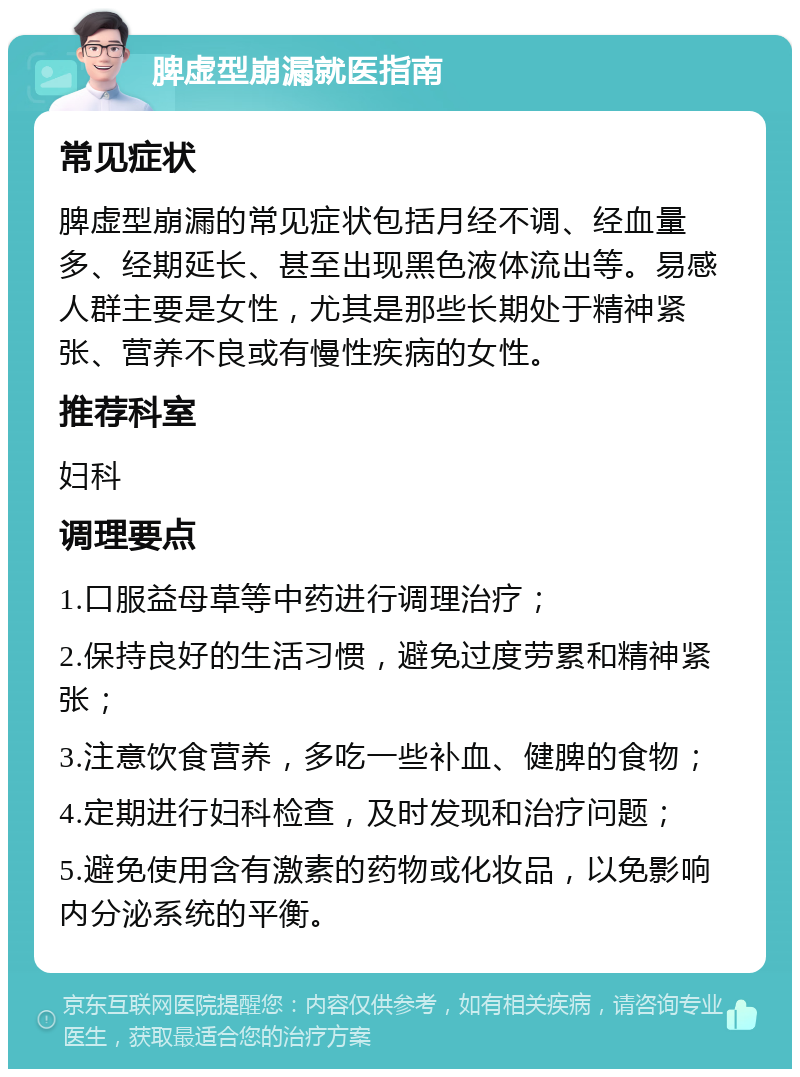 脾虚型崩漏就医指南 常见症状 脾虚型崩漏的常见症状包括月经不调、经血量多、经期延长、甚至出现黑色液体流出等。易感人群主要是女性，尤其是那些长期处于精神紧张、营养不良或有慢性疾病的女性。 推荐科室 妇科 调理要点 1.口服益母草等中药进行调理治疗； 2.保持良好的生活习惯，避免过度劳累和精神紧张； 3.注意饮食营养，多吃一些补血、健脾的食物； 4.定期进行妇科检查，及时发现和治疗问题； 5.避免使用含有激素的药物或化妆品，以免影响内分泌系统的平衡。