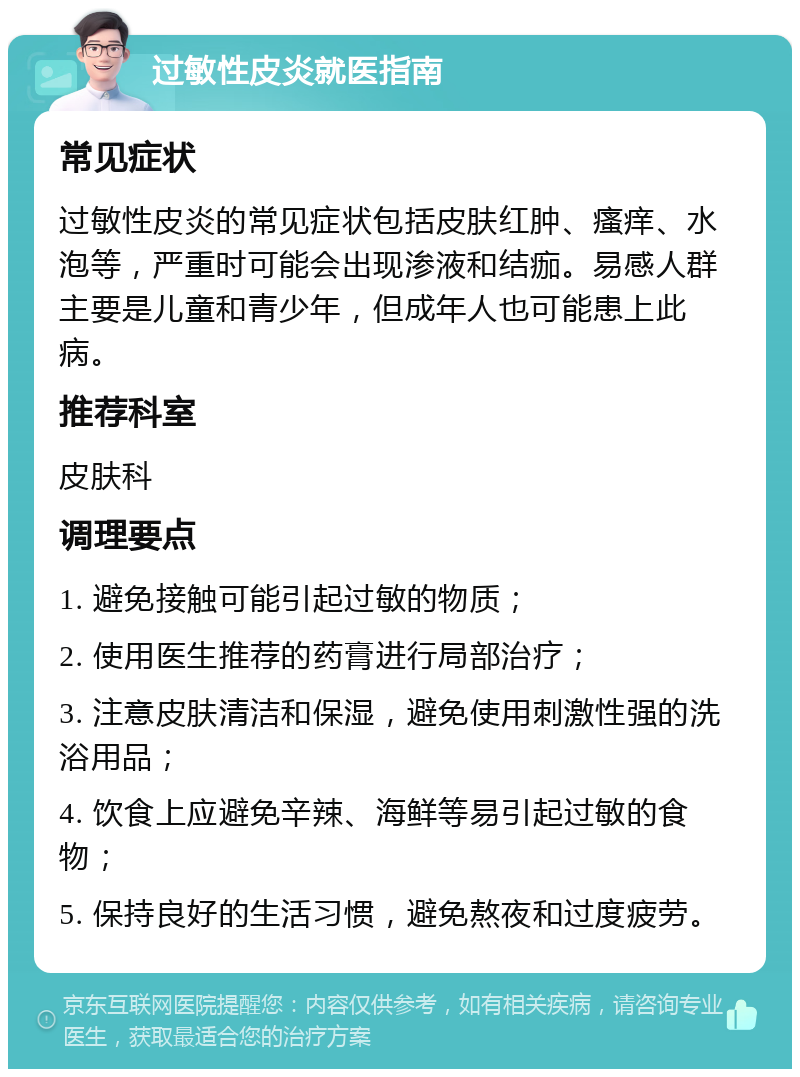 过敏性皮炎就医指南 常见症状 过敏性皮炎的常见症状包括皮肤红肿、瘙痒、水泡等，严重时可能会出现渗液和结痂。易感人群主要是儿童和青少年，但成年人也可能患上此病。 推荐科室 皮肤科 调理要点 1. 避免接触可能引起过敏的物质； 2. 使用医生推荐的药膏进行局部治疗； 3. 注意皮肤清洁和保湿，避免使用刺激性强的洗浴用品； 4. 饮食上应避免辛辣、海鲜等易引起过敏的食物； 5. 保持良好的生活习惯，避免熬夜和过度疲劳。