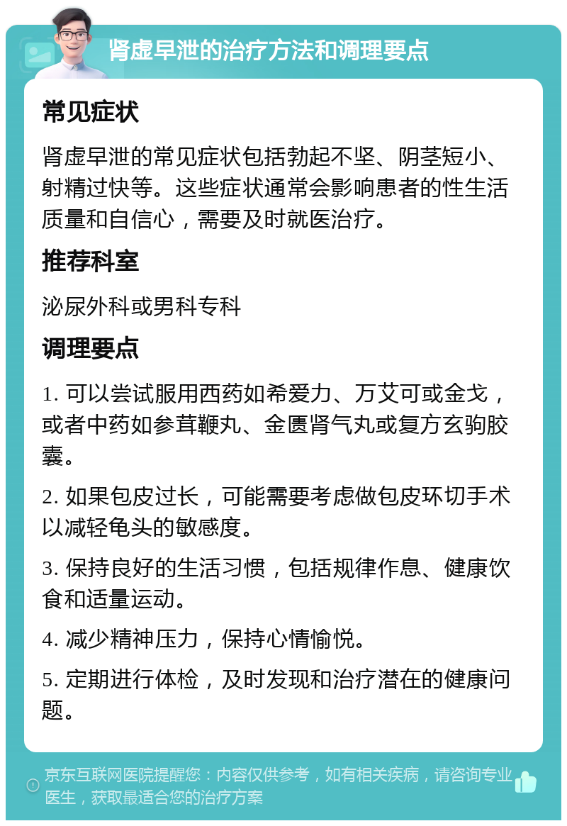 肾虚早泄的治疗方法和调理要点 常见症状 肾虚早泄的常见症状包括勃起不坚、阴茎短小、射精过快等。这些症状通常会影响患者的性生活质量和自信心，需要及时就医治疗。 推荐科室 泌尿外科或男科专科 调理要点 1. 可以尝试服用西药如希爱力、万艾可或金戈，或者中药如参茸鞭丸、金匮肾气丸或复方玄驹胶囊。 2. 如果包皮过长，可能需要考虑做包皮环切手术以减轻龟头的敏感度。 3. 保持良好的生活习惯，包括规律作息、健康饮食和适量运动。 4. 减少精神压力，保持心情愉悦。 5. 定期进行体检，及时发现和治疗潜在的健康问题。