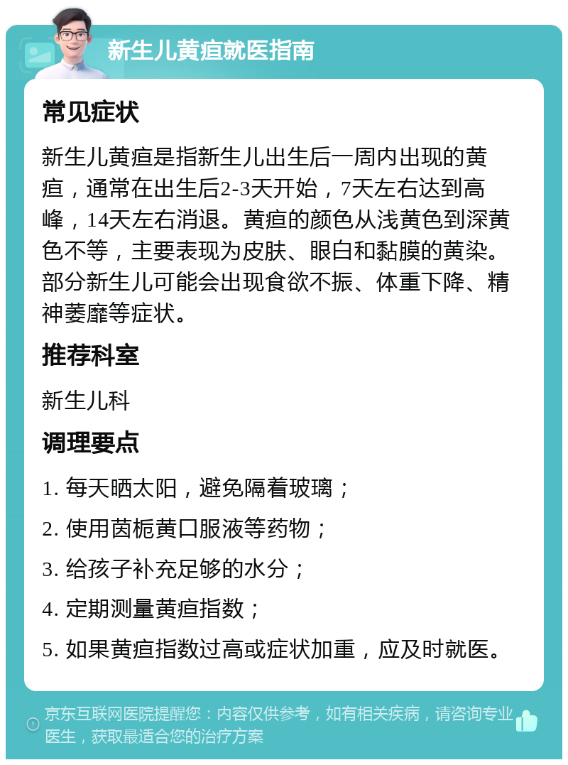 新生儿黄疸就医指南 常见症状 新生儿黄疸是指新生儿出生后一周内出现的黄疸，通常在出生后2-3天开始，7天左右达到高峰，14天左右消退。黄疸的颜色从浅黄色到深黄色不等，主要表现为皮肤、眼白和黏膜的黄染。部分新生儿可能会出现食欲不振、体重下降、精神萎靡等症状。 推荐科室 新生儿科 调理要点 1. 每天晒太阳，避免隔着玻璃； 2. 使用茵栀黄口服液等药物； 3. 给孩子补充足够的水分； 4. 定期测量黄疸指数； 5. 如果黄疸指数过高或症状加重，应及时就医。