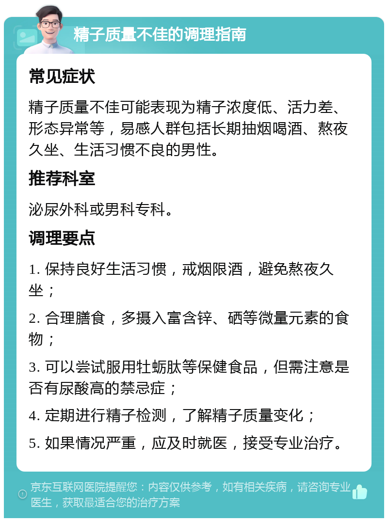 精子质量不佳的调理指南 常见症状 精子质量不佳可能表现为精子浓度低、活力差、形态异常等，易感人群包括长期抽烟喝酒、熬夜久坐、生活习惯不良的男性。 推荐科室 泌尿外科或男科专科。 调理要点 1. 保持良好生活习惯，戒烟限酒，避免熬夜久坐； 2. 合理膳食，多摄入富含锌、硒等微量元素的食物； 3. 可以尝试服用牡蛎肽等保健食品，但需注意是否有尿酸高的禁忌症； 4. 定期进行精子检测，了解精子质量变化； 5. 如果情况严重，应及时就医，接受专业治疗。