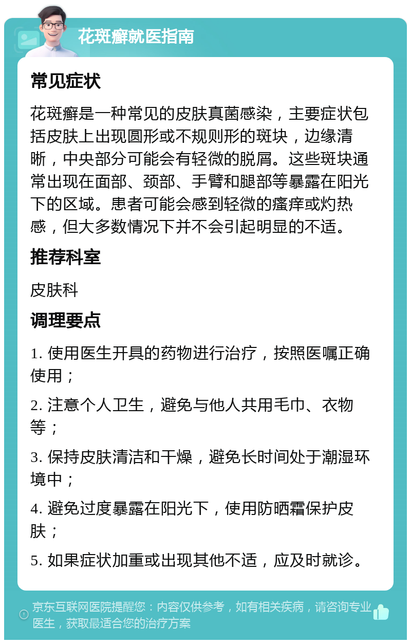 花斑癣就医指南 常见症状 花斑癣是一种常见的皮肤真菌感染，主要症状包括皮肤上出现圆形或不规则形的斑块，边缘清晰，中央部分可能会有轻微的脱屑。这些斑块通常出现在面部、颈部、手臂和腿部等暴露在阳光下的区域。患者可能会感到轻微的瘙痒或灼热感，但大多数情况下并不会引起明显的不适。 推荐科室 皮肤科 调理要点 1. 使用医生开具的药物进行治疗，按照医嘱正确使用； 2. 注意个人卫生，避免与他人共用毛巾、衣物等； 3. 保持皮肤清洁和干燥，避免长时间处于潮湿环境中； 4. 避免过度暴露在阳光下，使用防晒霜保护皮肤； 5. 如果症状加重或出现其他不适，应及时就诊。