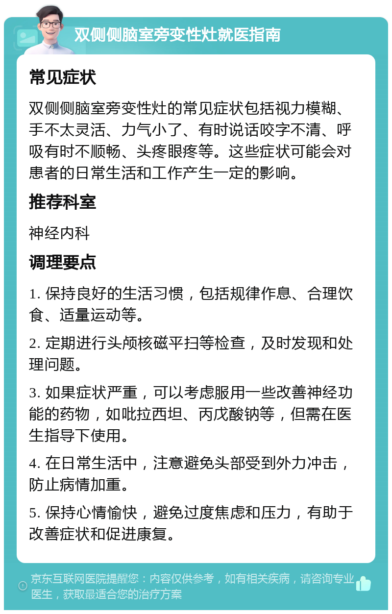 双侧侧脑室旁变性灶就医指南 常见症状 双侧侧脑室旁变性灶的常见症状包括视力模糊、手不太灵活、力气小了、有时说话咬字不清、呼吸有时不顺畅、头疼眼疼等。这些症状可能会对患者的日常生活和工作产生一定的影响。 推荐科室 神经内科 调理要点 1. 保持良好的生活习惯，包括规律作息、合理饮食、适量运动等。 2. 定期进行头颅核磁平扫等检查，及时发现和处理问题。 3. 如果症状严重，可以考虑服用一些改善神经功能的药物，如吡拉西坦、丙戊酸钠等，但需在医生指导下使用。 4. 在日常生活中，注意避免头部受到外力冲击，防止病情加重。 5. 保持心情愉快，避免过度焦虑和压力，有助于改善症状和促进康复。