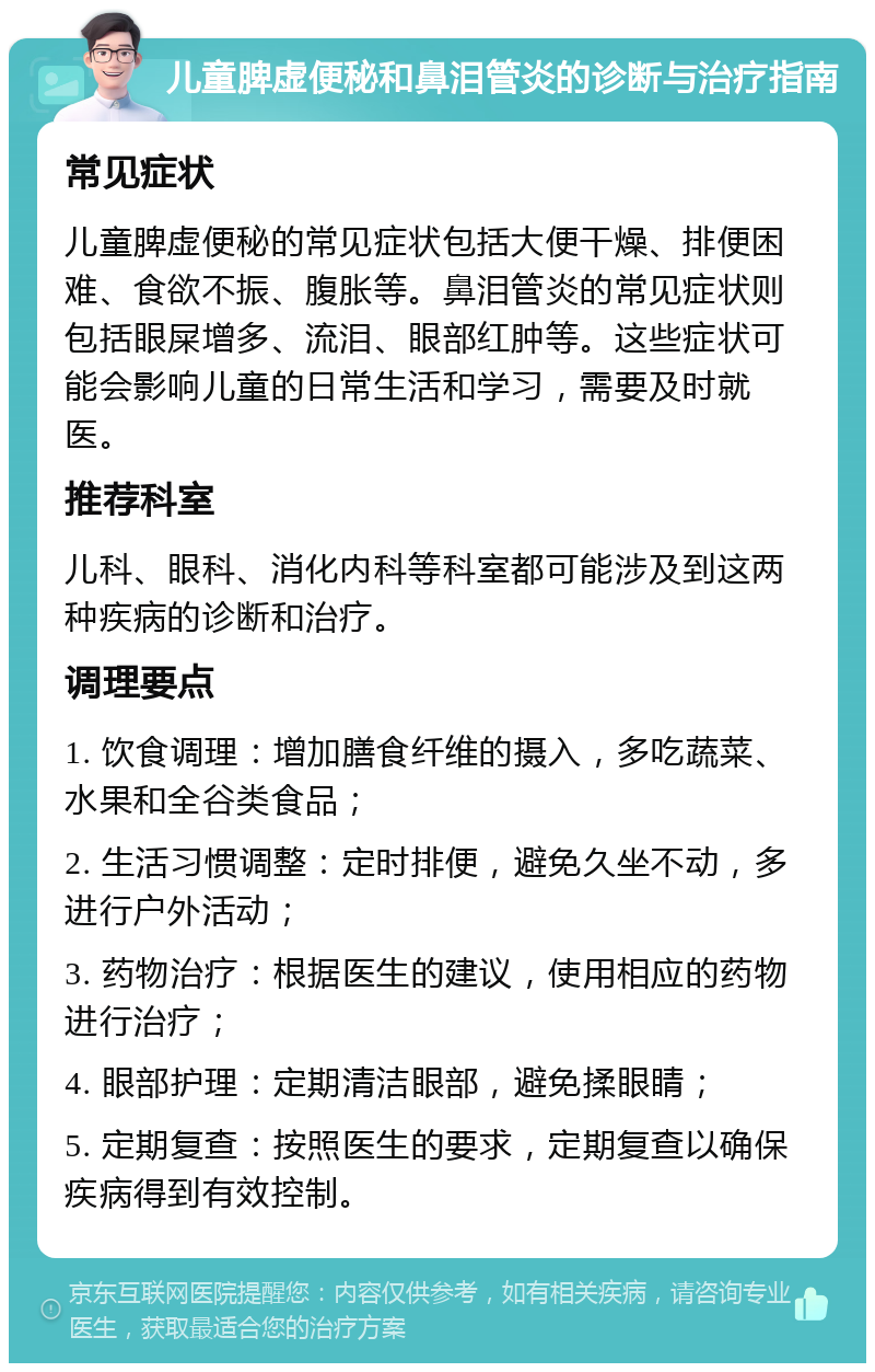 儿童脾虚便秘和鼻泪管炎的诊断与治疗指南 常见症状 儿童脾虚便秘的常见症状包括大便干燥、排便困难、食欲不振、腹胀等。鼻泪管炎的常见症状则包括眼屎增多、流泪、眼部红肿等。这些症状可能会影响儿童的日常生活和学习，需要及时就医。 推荐科室 儿科、眼科、消化内科等科室都可能涉及到这两种疾病的诊断和治疗。 调理要点 1. 饮食调理：增加膳食纤维的摄入，多吃蔬菜、水果和全谷类食品； 2. 生活习惯调整：定时排便，避免久坐不动，多进行户外活动； 3. 药物治疗：根据医生的建议，使用相应的药物进行治疗； 4. 眼部护理：定期清洁眼部，避免揉眼睛； 5. 定期复查：按照医生的要求，定期复查以确保疾病得到有效控制。