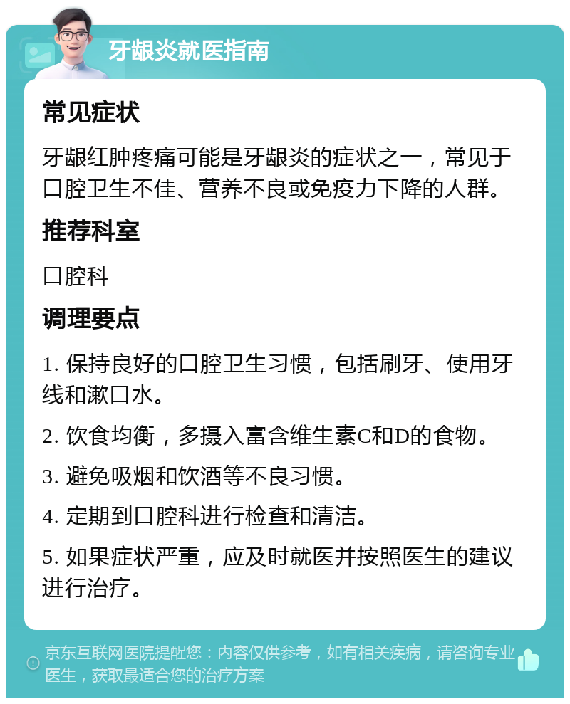 牙龈炎就医指南 常见症状 牙龈红肿疼痛可能是牙龈炎的症状之一，常见于口腔卫生不佳、营养不良或免疫力下降的人群。 推荐科室 口腔科 调理要点 1. 保持良好的口腔卫生习惯，包括刷牙、使用牙线和漱口水。 2. 饮食均衡，多摄入富含维生素C和D的食物。 3. 避免吸烟和饮酒等不良习惯。 4. 定期到口腔科进行检查和清洁。 5. 如果症状严重，应及时就医并按照医生的建议进行治疗。