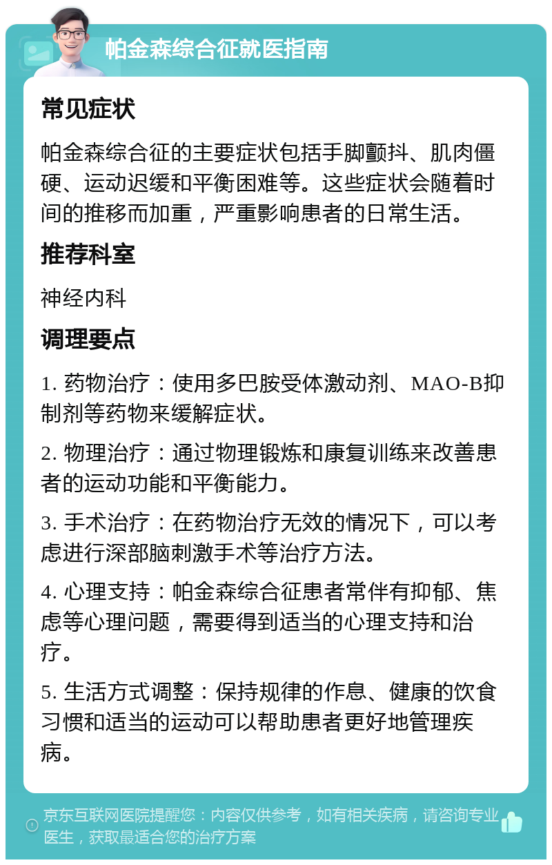 帕金森综合征就医指南 常见症状 帕金森综合征的主要症状包括手脚颤抖、肌肉僵硬、运动迟缓和平衡困难等。这些症状会随着时间的推移而加重，严重影响患者的日常生活。 推荐科室 神经内科 调理要点 1. 药物治疗：使用多巴胺受体激动剂、MAO-B抑制剂等药物来缓解症状。 2. 物理治疗：通过物理锻炼和康复训练来改善患者的运动功能和平衡能力。 3. 手术治疗：在药物治疗无效的情况下，可以考虑进行深部脑刺激手术等治疗方法。 4. 心理支持：帕金森综合征患者常伴有抑郁、焦虑等心理问题，需要得到适当的心理支持和治疗。 5. 生活方式调整：保持规律的作息、健康的饮食习惯和适当的运动可以帮助患者更好地管理疾病。