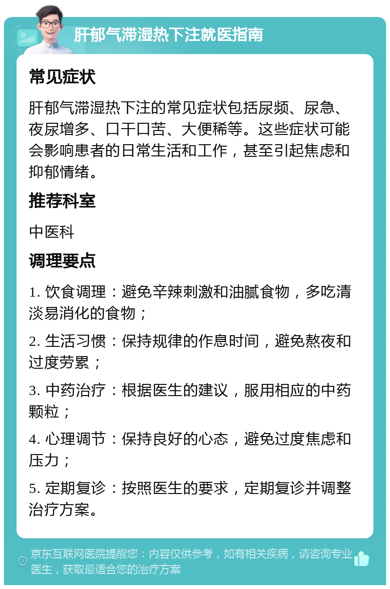 肝郁气滞湿热下注就医指南 常见症状 肝郁气滞湿热下注的常见症状包括尿频、尿急、夜尿增多、口干口苦、大便稀等。这些症状可能会影响患者的日常生活和工作，甚至引起焦虑和抑郁情绪。 推荐科室 中医科 调理要点 1. 饮食调理：避免辛辣刺激和油腻食物，多吃清淡易消化的食物； 2. 生活习惯：保持规律的作息时间，避免熬夜和过度劳累； 3. 中药治疗：根据医生的建议，服用相应的中药颗粒； 4. 心理调节：保持良好的心态，避免过度焦虑和压力； 5. 定期复诊：按照医生的要求，定期复诊并调整治疗方案。