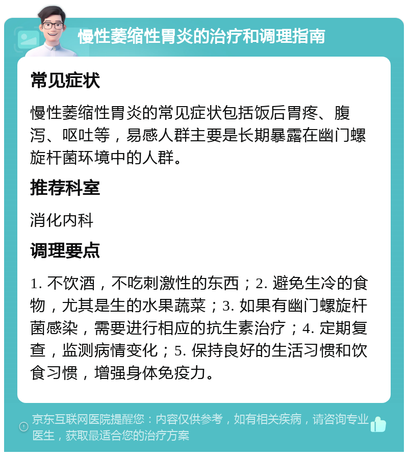 慢性萎缩性胃炎的治疗和调理指南 常见症状 慢性萎缩性胃炎的常见症状包括饭后胃疼、腹泻、呕吐等，易感人群主要是长期暴露在幽门螺旋杆菌环境中的人群。 推荐科室 消化内科 调理要点 1. 不饮酒，不吃刺激性的东西；2. 避免生冷的食物，尤其是生的水果蔬菜；3. 如果有幽门螺旋杆菌感染，需要进行相应的抗生素治疗；4. 定期复查，监测病情变化；5. 保持良好的生活习惯和饮食习惯，增强身体免疫力。