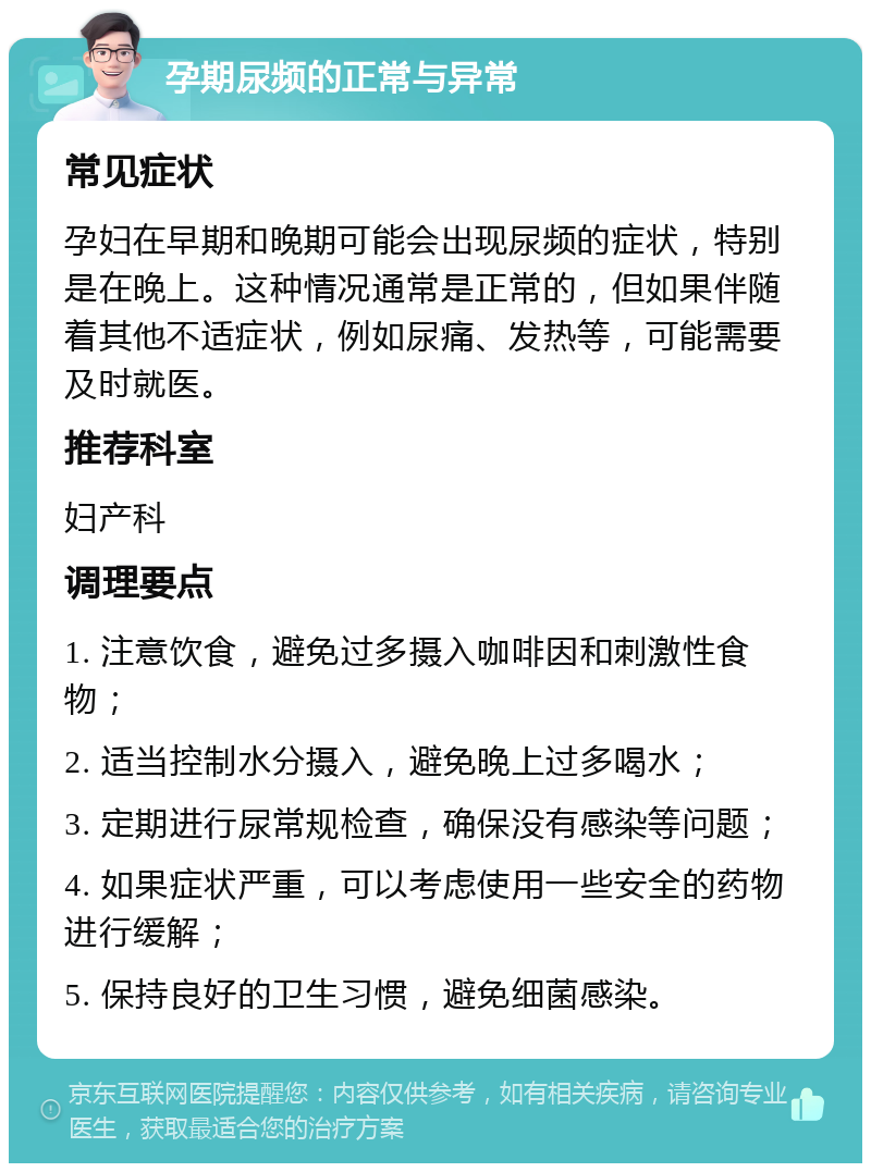 孕期尿频的正常与异常 常见症状 孕妇在早期和晚期可能会出现尿频的症状，特别是在晚上。这种情况通常是正常的，但如果伴随着其他不适症状，例如尿痛、发热等，可能需要及时就医。 推荐科室 妇产科 调理要点 1. 注意饮食，避免过多摄入咖啡因和刺激性食物； 2. 适当控制水分摄入，避免晚上过多喝水； 3. 定期进行尿常规检查，确保没有感染等问题； 4. 如果症状严重，可以考虑使用一些安全的药物进行缓解； 5. 保持良好的卫生习惯，避免细菌感染。