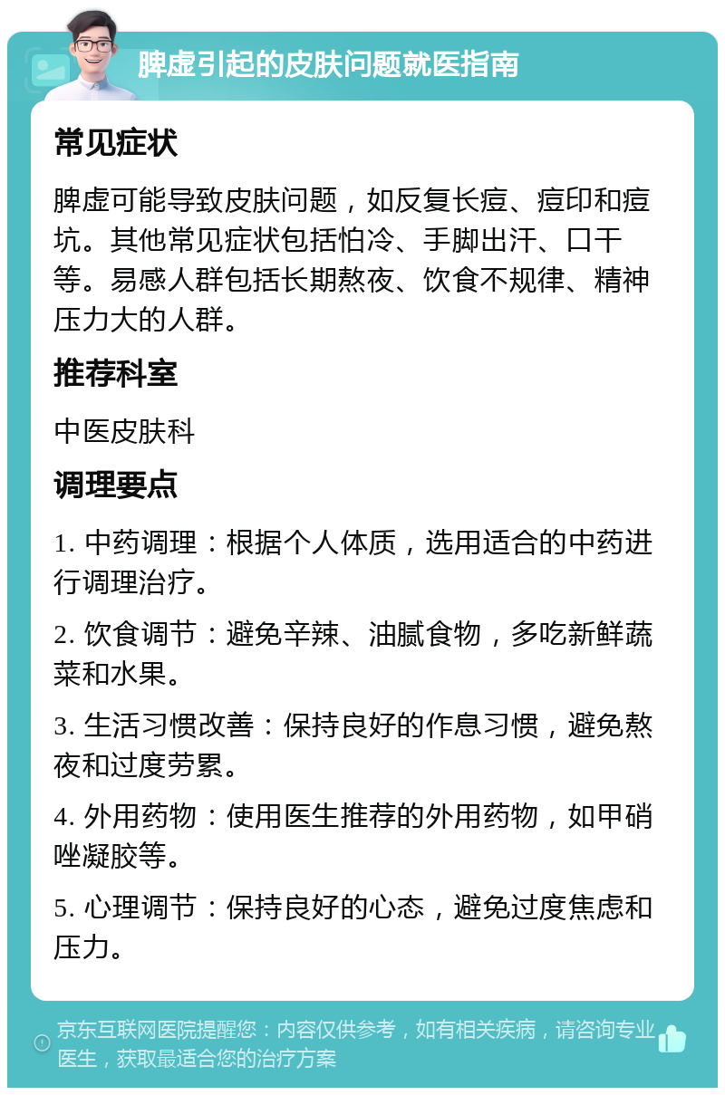 脾虚引起的皮肤问题就医指南 常见症状 脾虚可能导致皮肤问题，如反复长痘、痘印和痘坑。其他常见症状包括怕冷、手脚出汗、口干等。易感人群包括长期熬夜、饮食不规律、精神压力大的人群。 推荐科室 中医皮肤科 调理要点 1. 中药调理：根据个人体质，选用适合的中药进行调理治疗。 2. 饮食调节：避免辛辣、油腻食物，多吃新鲜蔬菜和水果。 3. 生活习惯改善：保持良好的作息习惯，避免熬夜和过度劳累。 4. 外用药物：使用医生推荐的外用药物，如甲硝唑凝胶等。 5. 心理调节：保持良好的心态，避免过度焦虑和压力。