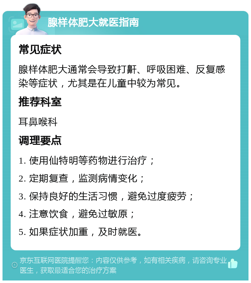 腺样体肥大就医指南 常见症状 腺样体肥大通常会导致打鼾、呼吸困难、反复感染等症状，尤其是在儿童中较为常见。 推荐科室 耳鼻喉科 调理要点 1. 使用仙特明等药物进行治疗； 2. 定期复查，监测病情变化； 3. 保持良好的生活习惯，避免过度疲劳； 4. 注意饮食，避免过敏原； 5. 如果症状加重，及时就医。