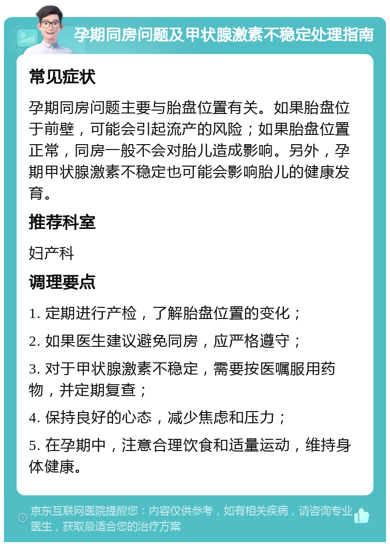 孕期同房问题及甲状腺激素不稳定处理指南 常见症状 孕期同房问题主要与胎盘位置有关。如果胎盘位于前壁，可能会引起流产的风险；如果胎盘位置正常，同房一般不会对胎儿造成影响。另外，孕期甲状腺激素不稳定也可能会影响胎儿的健康发育。 推荐科室 妇产科 调理要点 1. 定期进行产检，了解胎盘位置的变化； 2. 如果医生建议避免同房，应严格遵守； 3. 对于甲状腺激素不稳定，需要按医嘱服用药物，并定期复查； 4. 保持良好的心态，减少焦虑和压力； 5. 在孕期中，注意合理饮食和适量运动，维持身体健康。