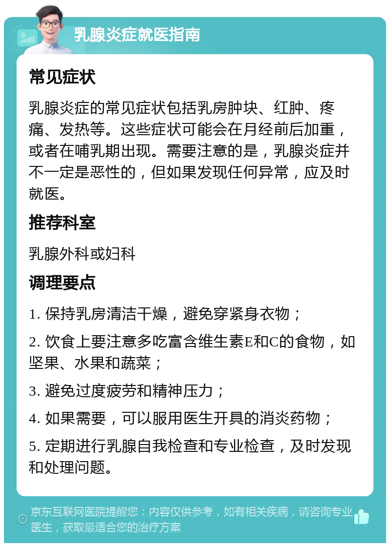 乳腺炎症就医指南 常见症状 乳腺炎症的常见症状包括乳房肿块、红肿、疼痛、发热等。这些症状可能会在月经前后加重，或者在哺乳期出现。需要注意的是，乳腺炎症并不一定是恶性的，但如果发现任何异常，应及时就医。 推荐科室 乳腺外科或妇科 调理要点 1. 保持乳房清洁干燥，避免穿紧身衣物； 2. 饮食上要注意多吃富含维生素E和C的食物，如坚果、水果和蔬菜； 3. 避免过度疲劳和精神压力； 4. 如果需要，可以服用医生开具的消炎药物； 5. 定期进行乳腺自我检查和专业检查，及时发现和处理问题。