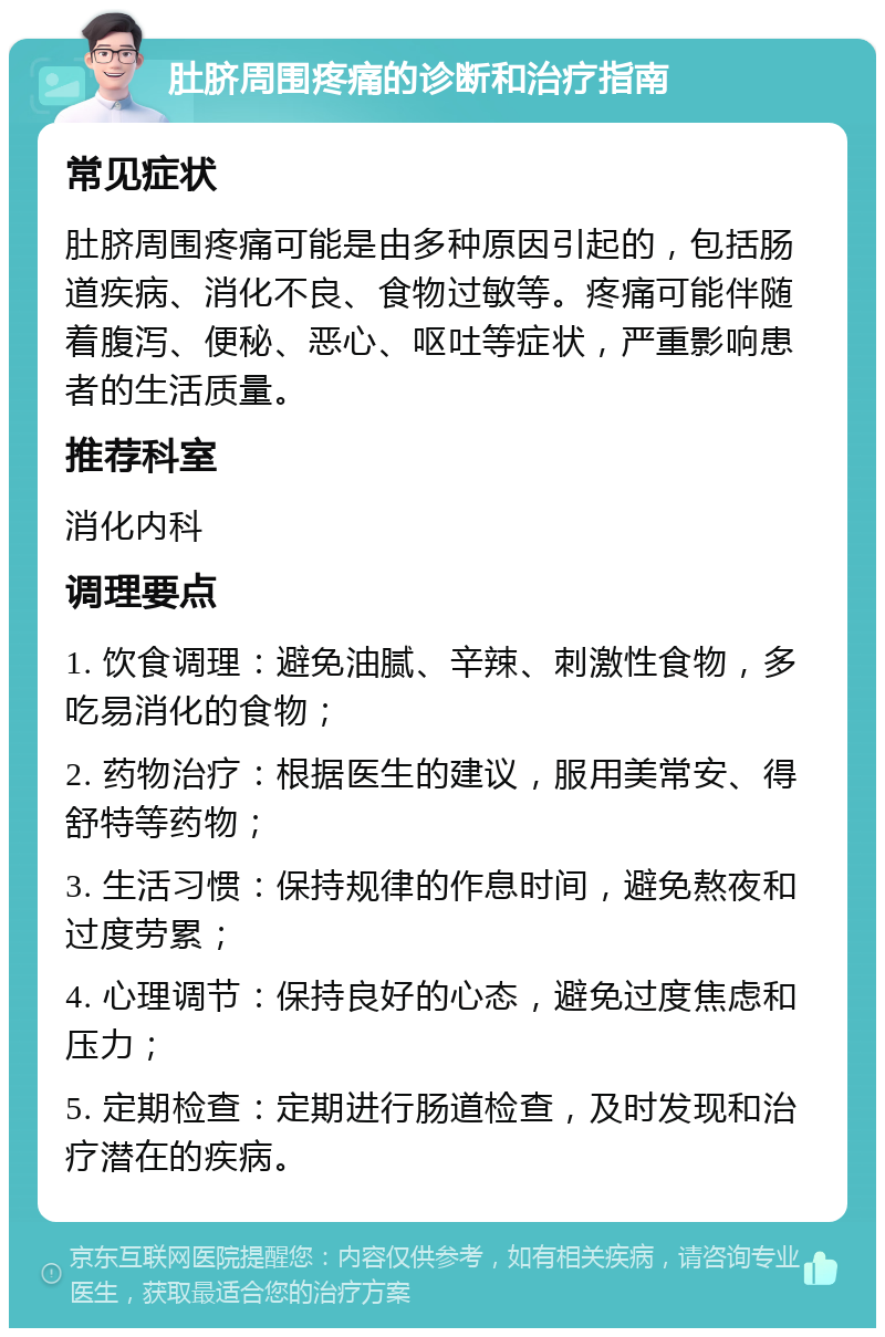 肚脐周围疼痛的诊断和治疗指南 常见症状 肚脐周围疼痛可能是由多种原因引起的，包括肠道疾病、消化不良、食物过敏等。疼痛可能伴随着腹泻、便秘、恶心、呕吐等症状，严重影响患者的生活质量。 推荐科室 消化内科 调理要点 1. 饮食调理：避免油腻、辛辣、刺激性食物，多吃易消化的食物； 2. 药物治疗：根据医生的建议，服用美常安、得舒特等药物； 3. 生活习惯：保持规律的作息时间，避免熬夜和过度劳累； 4. 心理调节：保持良好的心态，避免过度焦虑和压力； 5. 定期检查：定期进行肠道检查，及时发现和治疗潜在的疾病。