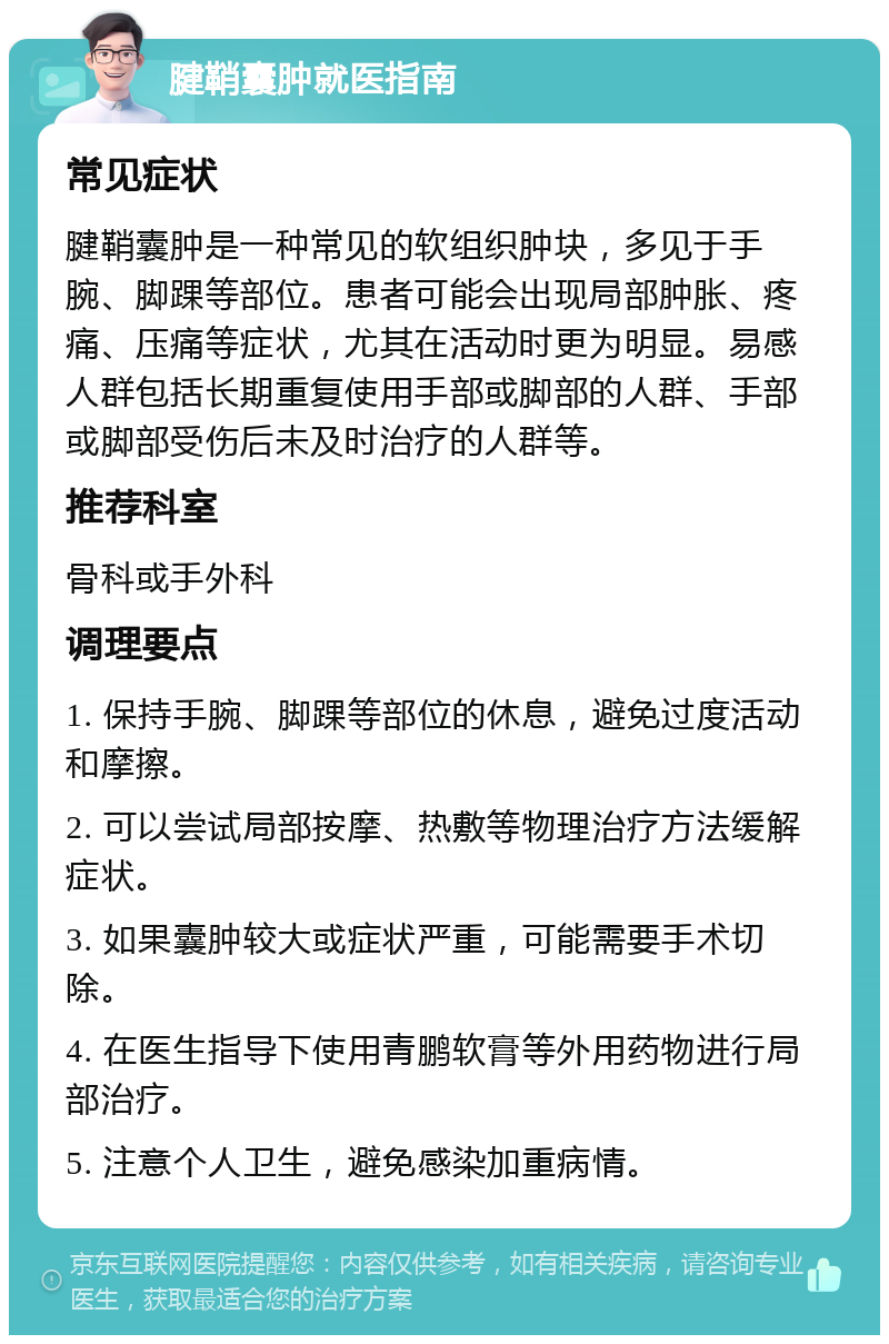 腱鞘囊肿就医指南 常见症状 腱鞘囊肿是一种常见的软组织肿块，多见于手腕、脚踝等部位。患者可能会出现局部肿胀、疼痛、压痛等症状，尤其在活动时更为明显。易感人群包括长期重复使用手部或脚部的人群、手部或脚部受伤后未及时治疗的人群等。 推荐科室 骨科或手外科 调理要点 1. 保持手腕、脚踝等部位的休息，避免过度活动和摩擦。 2. 可以尝试局部按摩、热敷等物理治疗方法缓解症状。 3. 如果囊肿较大或症状严重，可能需要手术切除。 4. 在医生指导下使用青鹏软膏等外用药物进行局部治疗。 5. 注意个人卫生，避免感染加重病情。