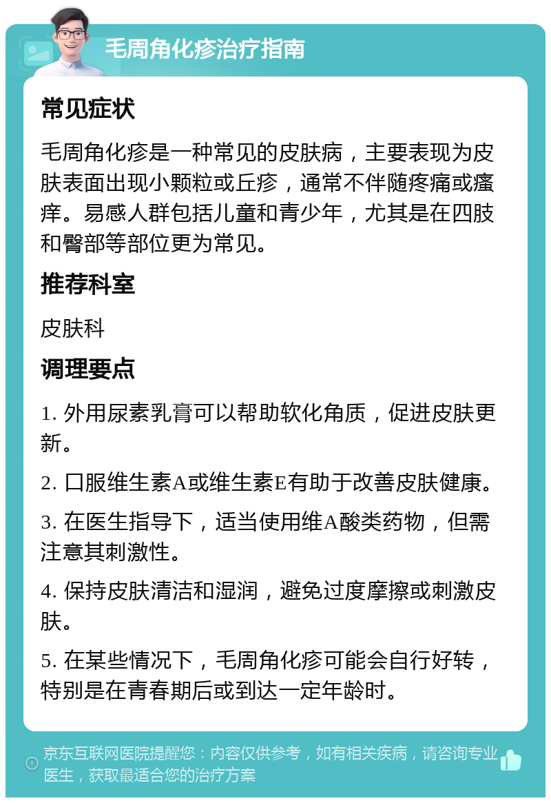 毛周角化疹治疗指南 常见症状 毛周角化疹是一种常见的皮肤病，主要表现为皮肤表面出现小颗粒或丘疹，通常不伴随疼痛或瘙痒。易感人群包括儿童和青少年，尤其是在四肢和臀部等部位更为常见。 推荐科室 皮肤科 调理要点 1. 外用尿素乳膏可以帮助软化角质，促进皮肤更新。 2. 口服维生素A或维生素E有助于改善皮肤健康。 3. 在医生指导下，适当使用维A酸类药物，但需注意其刺激性。 4. 保持皮肤清洁和湿润，避免过度摩擦或刺激皮肤。 5. 在某些情况下，毛周角化疹可能会自行好转，特别是在青春期后或到达一定年龄时。