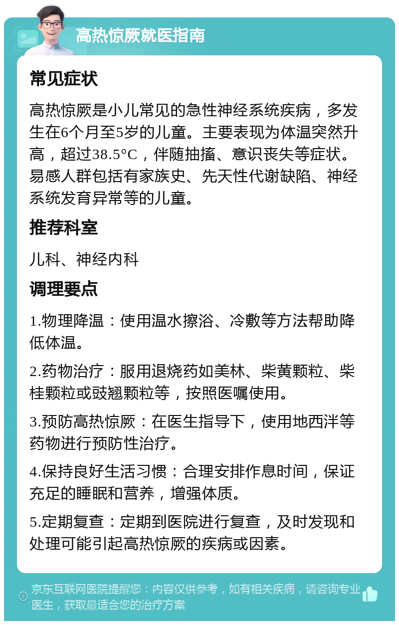 高热惊厥就医指南 常见症状 高热惊厥是小儿常见的急性神经系统疾病，多发生在6个月至5岁的儿童。主要表现为体温突然升高，超过38.5°C，伴随抽搐、意识丧失等症状。易感人群包括有家族史、先天性代谢缺陷、神经系统发育异常等的儿童。 推荐科室 儿科、神经内科 调理要点 1.物理降温：使用温水擦浴、冷敷等方法帮助降低体温。 2.药物治疗：服用退烧药如美林、柴黄颗粒、柴桂颗粒或豉翘颗粒等，按照医嘱使用。 3.预防高热惊厥：在医生指导下，使用地西泮等药物进行预防性治疗。 4.保持良好生活习惯：合理安排作息时间，保证充足的睡眠和营养，增强体质。 5.定期复查：定期到医院进行复查，及时发现和处理可能引起高热惊厥的疾病或因素。