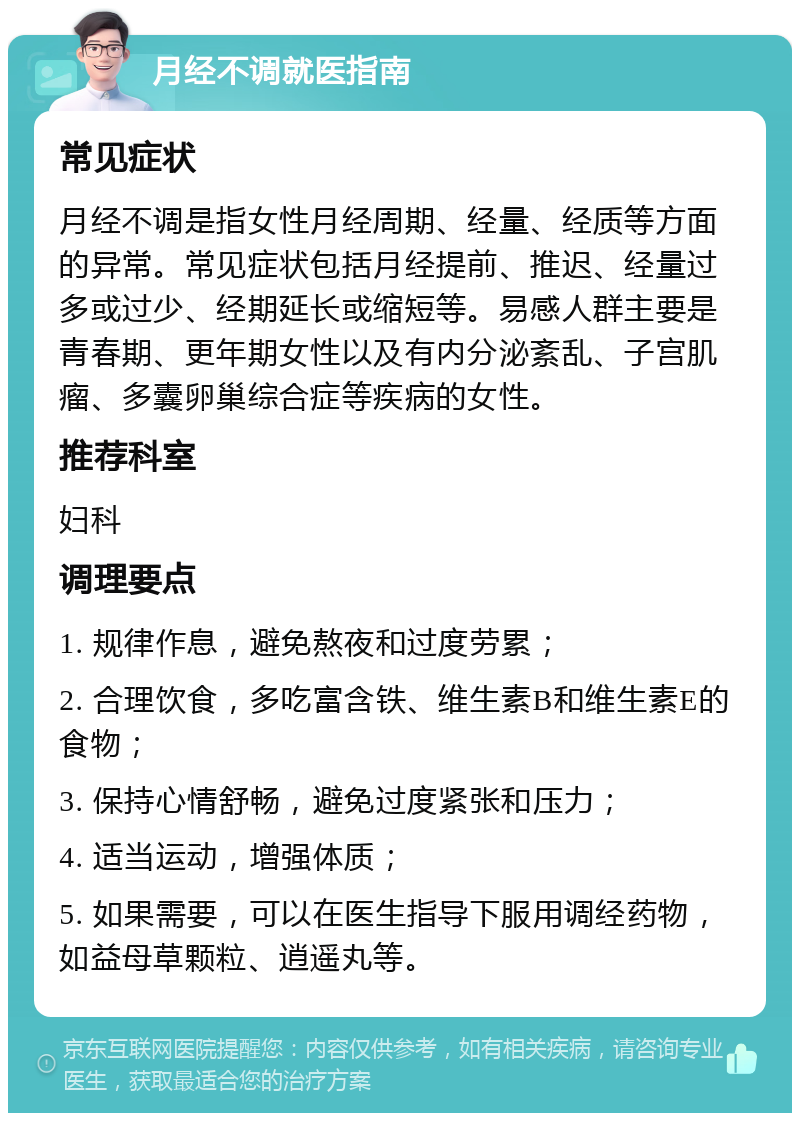 月经不调就医指南 常见症状 月经不调是指女性月经周期、经量、经质等方面的异常。常见症状包括月经提前、推迟、经量过多或过少、经期延长或缩短等。易感人群主要是青春期、更年期女性以及有内分泌紊乱、子宫肌瘤、多囊卵巢综合症等疾病的女性。 推荐科室 妇科 调理要点 1. 规律作息，避免熬夜和过度劳累； 2. 合理饮食，多吃富含铁、维生素B和维生素E的食物； 3. 保持心情舒畅，避免过度紧张和压力； 4. 适当运动，增强体质； 5. 如果需要，可以在医生指导下服用调经药物，如益母草颗粒、逍遥丸等。