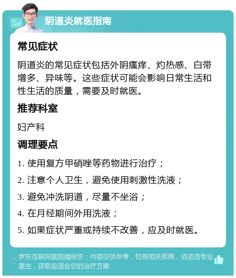 阴道炎就医指南 常见症状 阴道炎的常见症状包括外阴瘙痒、灼热感、白带增多、异味等。这些症状可能会影响日常生活和性生活的质量，需要及时就医。 推荐科室 妇产科 调理要点 1. 使用复方甲硝唑等药物进行治疗； 2. 注意个人卫生，避免使用刺激性洗液； 3. 避免冲洗阴道，尽量不坐浴； 4. 在月经期间外用洗液； 5. 如果症状严重或持续不改善，应及时就医。