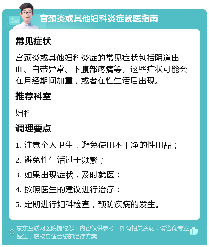 宫颈炎或其他妇科炎症就医指南 常见症状 宫颈炎或其他妇科炎症的常见症状包括阴道出血、白带异常、下腹部疼痛等。这些症状可能会在月经期间加重，或者在性生活后出现。 推荐科室 妇科 调理要点 1. 注意个人卫生，避免使用不干净的性用品； 2. 避免性生活过于频繁； 3. 如果出现症状，及时就医； 4. 按照医生的建议进行治疗； 5. 定期进行妇科检查，预防疾病的发生。