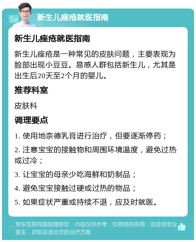 新生儿痤疮就医指南 新生儿痤疮就医指南 新生儿痤疮是一种常见的皮肤问题，主要表现为脸部出现小豆豆。易感人群包括新生儿，尤其是出生后20天至2个月的婴儿。 推荐科室 皮肤科 调理要点 1. 使用地奈德乳膏进行治疗，但要逐渐停药； 2. 注意宝宝的接触物和周围环境温度，避免过热或过冷； 3. 让宝宝的母亲少吃海鲜和奶制品； 4. 避免宝宝接触过硬或过热的物品； 5. 如果症状严重或持续不退，应及时就医。