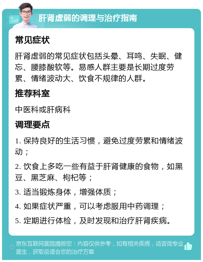 肝肾虚弱的调理与治疗指南 常见症状 肝肾虚弱的常见症状包括头晕、耳鸣、失眠、健忘、腰膝酸软等。易感人群主要是长期过度劳累、情绪波动大、饮食不规律的人群。 推荐科室 中医科或肝病科 调理要点 1. 保持良好的生活习惯，避免过度劳累和情绪波动； 2. 饮食上多吃一些有益于肝肾健康的食物，如黑豆、黑芝麻、枸杞等； 3. 适当锻炼身体，增强体质； 4. 如果症状严重，可以考虑服用中药调理； 5. 定期进行体检，及时发现和治疗肝肾疾病。