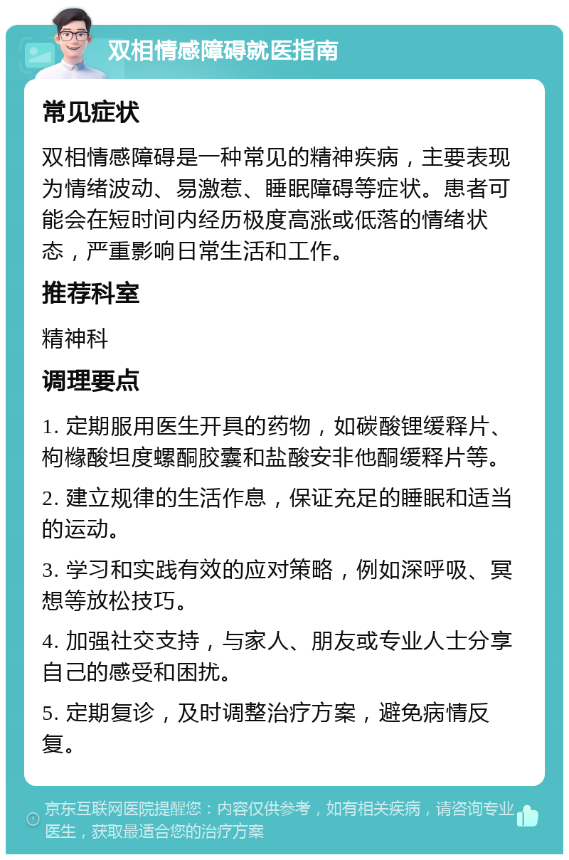 双相情感障碍就医指南 常见症状 双相情感障碍是一种常见的精神疾病，主要表现为情绪波动、易激惹、睡眠障碍等症状。患者可能会在短时间内经历极度高涨或低落的情绪状态，严重影响日常生活和工作。 推荐科室 精神科 调理要点 1. 定期服用医生开具的药物，如碳酸锂缓释片、枸橼酸坦度螺酮胶囊和盐酸安非他酮缓释片等。 2. 建立规律的生活作息，保证充足的睡眠和适当的运动。 3. 学习和实践有效的应对策略，例如深呼吸、冥想等放松技巧。 4. 加强社交支持，与家人、朋友或专业人士分享自己的感受和困扰。 5. 定期复诊，及时调整治疗方案，避免病情反复。