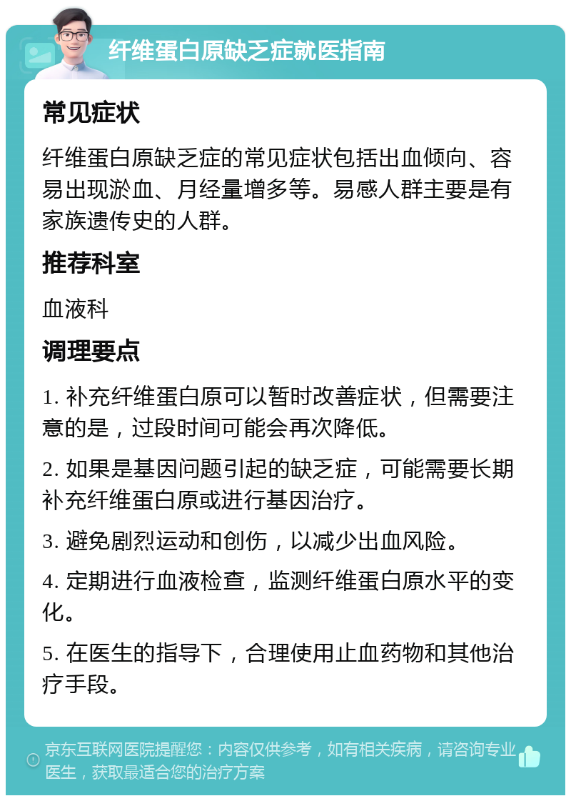 纤维蛋白原缺乏症就医指南 常见症状 纤维蛋白原缺乏症的常见症状包括出血倾向、容易出现淤血、月经量增多等。易感人群主要是有家族遗传史的人群。 推荐科室 血液科 调理要点 1. 补充纤维蛋白原可以暂时改善症状，但需要注意的是，过段时间可能会再次降低。 2. 如果是基因问题引起的缺乏症，可能需要长期补充纤维蛋白原或进行基因治疗。 3. 避免剧烈运动和创伤，以减少出血风险。 4. 定期进行血液检查，监测纤维蛋白原水平的变化。 5. 在医生的指导下，合理使用止血药物和其他治疗手段。