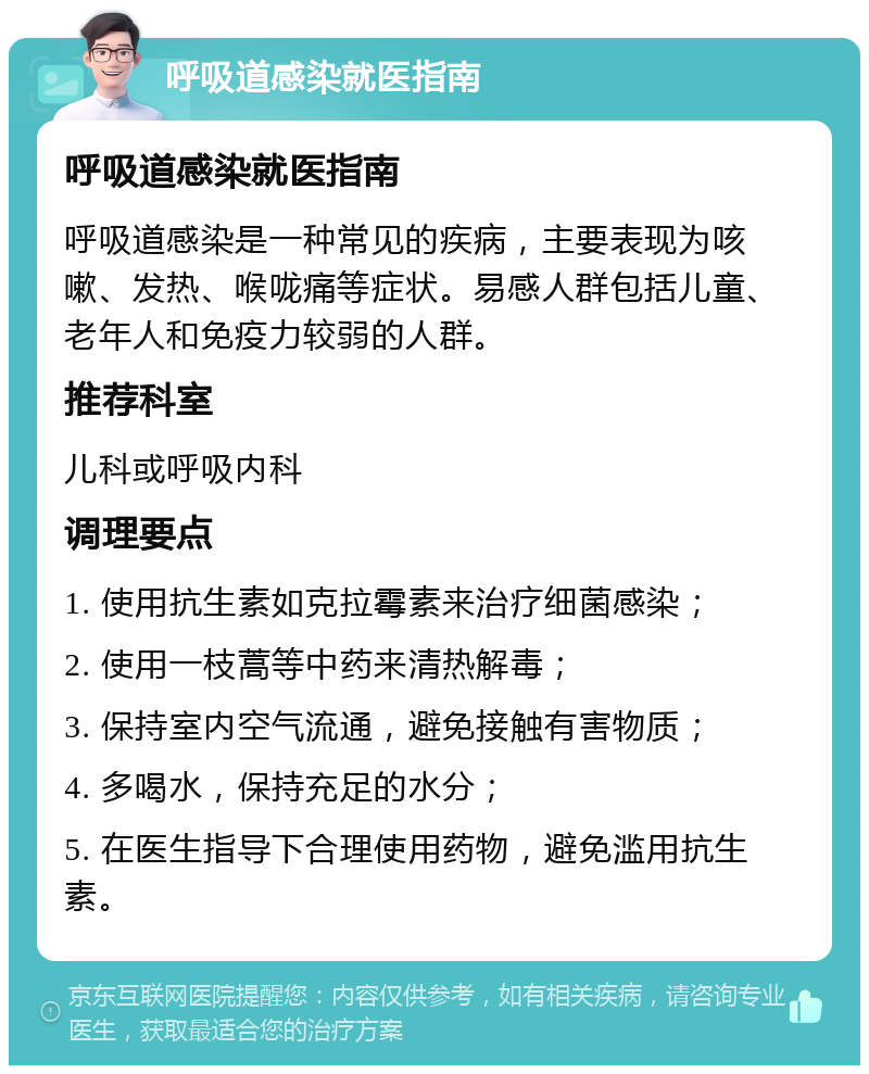 呼吸道感染就医指南 呼吸道感染就医指南 呼吸道感染是一种常见的疾病，主要表现为咳嗽、发热、喉咙痛等症状。易感人群包括儿童、老年人和免疫力较弱的人群。 推荐科室 儿科或呼吸内科 调理要点 1. 使用抗生素如克拉霉素来治疗细菌感染； 2. 使用一枝蒿等中药来清热解毒； 3. 保持室内空气流通，避免接触有害物质； 4. 多喝水，保持充足的水分； 5. 在医生指导下合理使用药物，避免滥用抗生素。