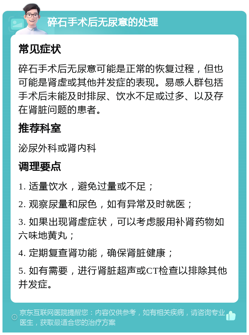 碎石手术后无尿意的处理 常见症状 碎石手术后无尿意可能是正常的恢复过程，但也可能是肾虚或其他并发症的表现。易感人群包括手术后未能及时排尿、饮水不足或过多、以及存在肾脏问题的患者。 推荐科室 泌尿外科或肾内科 调理要点 1. 适量饮水，避免过量或不足； 2. 观察尿量和尿色，如有异常及时就医； 3. 如果出现肾虚症状，可以考虑服用补肾药物如六味地黄丸； 4. 定期复查肾功能，确保肾脏健康； 5. 如有需要，进行肾脏超声或CT检查以排除其他并发症。