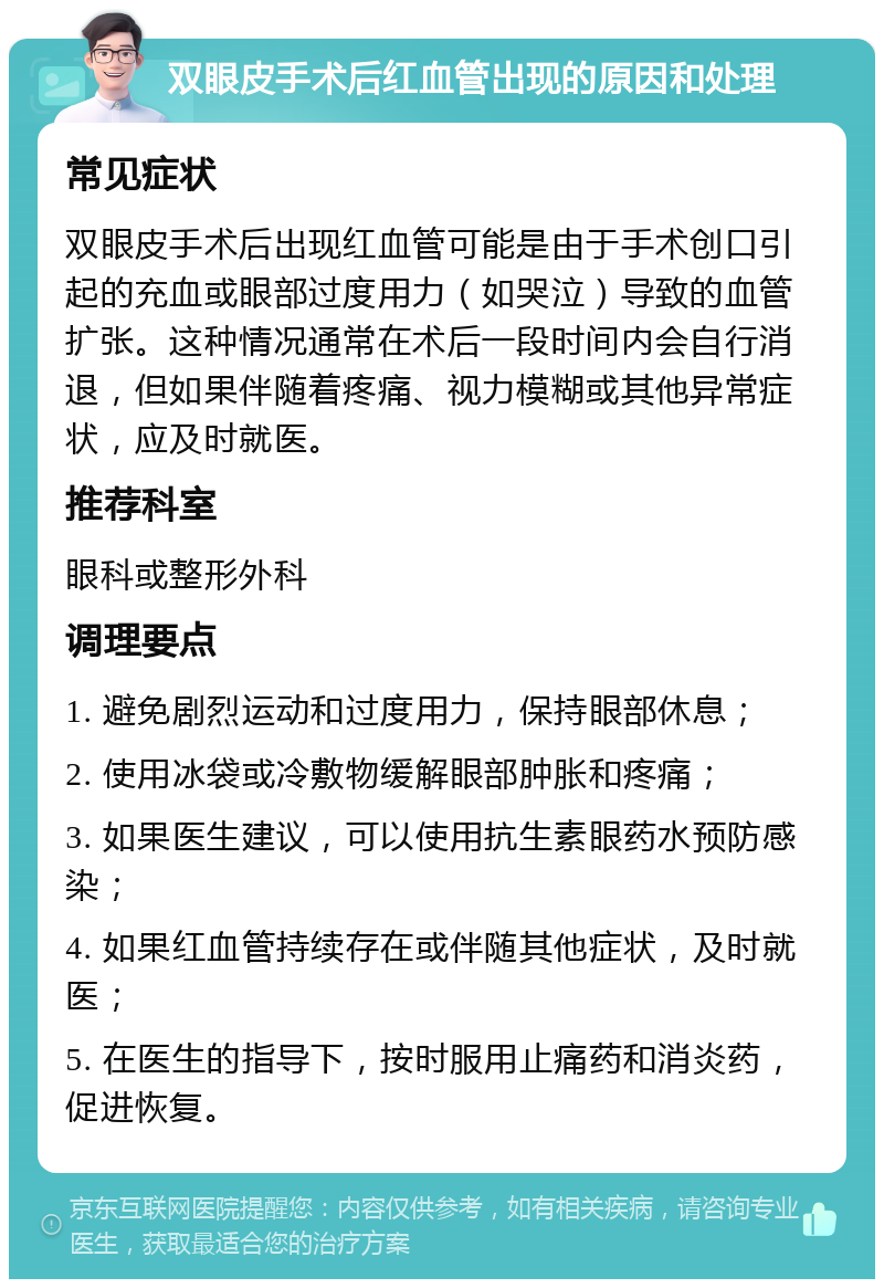 双眼皮手术后红血管出现的原因和处理 常见症状 双眼皮手术后出现红血管可能是由于手术创口引起的充血或眼部过度用力（如哭泣）导致的血管扩张。这种情况通常在术后一段时间内会自行消退，但如果伴随着疼痛、视力模糊或其他异常症状，应及时就医。 推荐科室 眼科或整形外科 调理要点 1. 避免剧烈运动和过度用力，保持眼部休息； 2. 使用冰袋或冷敷物缓解眼部肿胀和疼痛； 3. 如果医生建议，可以使用抗生素眼药水预防感染； 4. 如果红血管持续存在或伴随其他症状，及时就医； 5. 在医生的指导下，按时服用止痛药和消炎药，促进恢复。