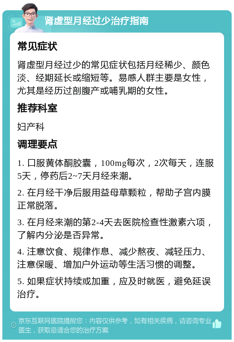 肾虚型月经过少治疗指南 常见症状 肾虚型月经过少的常见症状包括月经稀少、颜色淡、经期延长或缩短等。易感人群主要是女性，尤其是经历过剖腹产或哺乳期的女性。 推荐科室 妇产科 调理要点 1. 口服黄体酮胶囊，100mg每次，2次每天，连服5天，停药后2~7天月经来潮。 2. 在月经干净后服用益母草颗粒，帮助子宫内膜正常脱落。 3. 在月经来潮的第2-4天去医院检查性激素六项，了解内分泌是否异常。 4. 注意饮食、规律作息、减少熬夜、减轻压力、注意保暖、增加户外运动等生活习惯的调整。 5. 如果症状持续或加重，应及时就医，避免延误治疗。