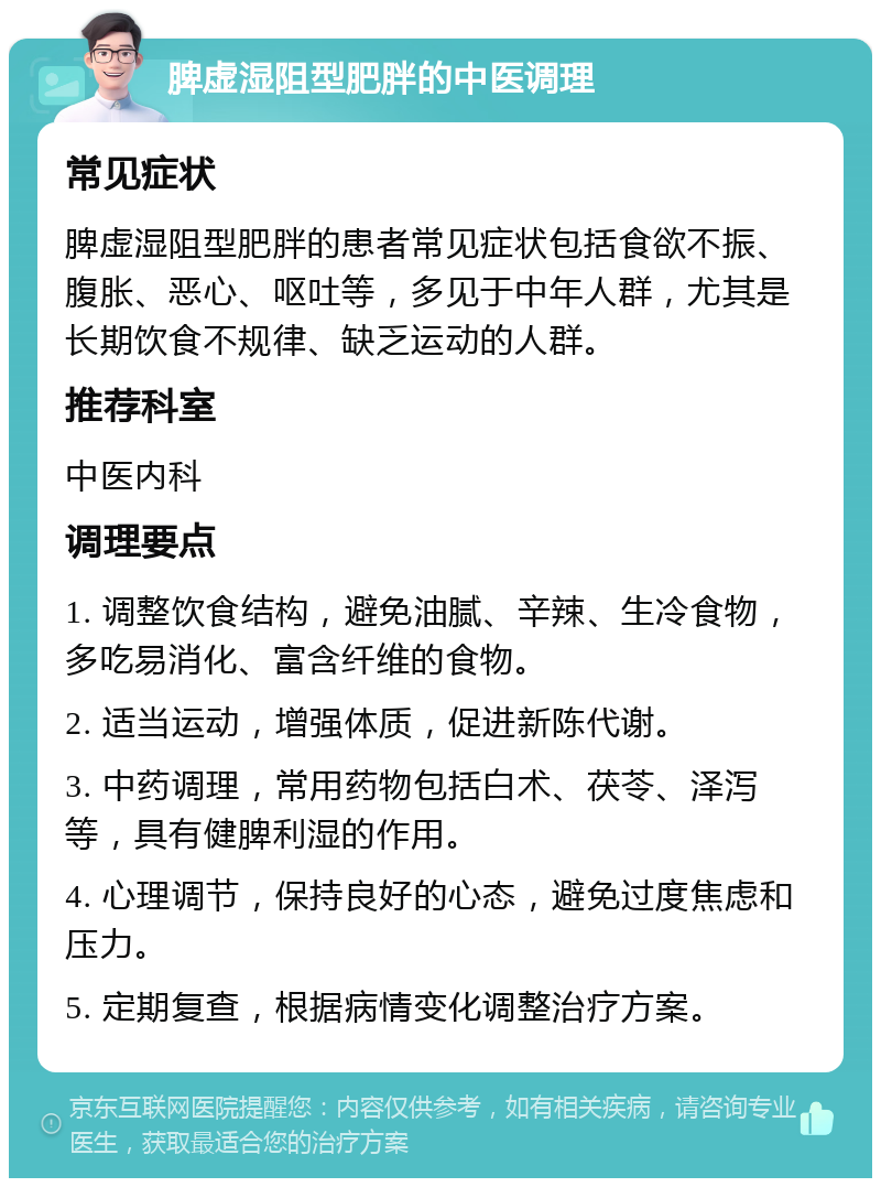 脾虚湿阻型肥胖的中医调理 常见症状 脾虚湿阻型肥胖的患者常见症状包括食欲不振、腹胀、恶心、呕吐等，多见于中年人群，尤其是长期饮食不规律、缺乏运动的人群。 推荐科室 中医内科 调理要点 1. 调整饮食结构，避免油腻、辛辣、生冷食物，多吃易消化、富含纤维的食物。 2. 适当运动，增强体质，促进新陈代谢。 3. 中药调理，常用药物包括白术、茯苓、泽泻等，具有健脾利湿的作用。 4. 心理调节，保持良好的心态，避免过度焦虑和压力。 5. 定期复查，根据病情变化调整治疗方案。