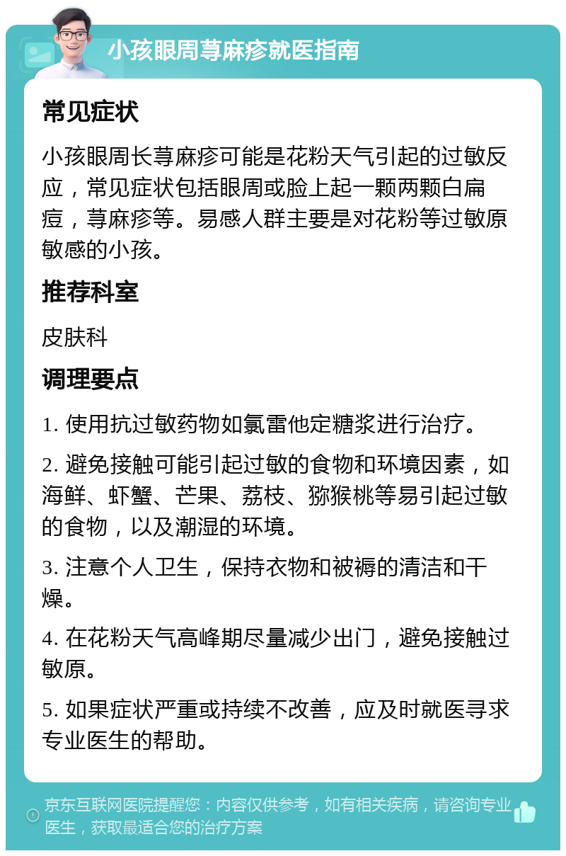 小孩眼周荨麻疹就医指南 常见症状 小孩眼周长荨麻疹可能是花粉天气引起的过敏反应，常见症状包括眼周或脸上起一颗两颗白扁痘，荨麻疹等。易感人群主要是对花粉等过敏原敏感的小孩。 推荐科室 皮肤科 调理要点 1. 使用抗过敏药物如氯雷他定糖浆进行治疗。 2. 避免接触可能引起过敏的食物和环境因素，如海鲜、虾蟹、芒果、荔枝、猕猴桃等易引起过敏的食物，以及潮湿的环境。 3. 注意个人卫生，保持衣物和被褥的清洁和干燥。 4. 在花粉天气高峰期尽量减少出门，避免接触过敏原。 5. 如果症状严重或持续不改善，应及时就医寻求专业医生的帮助。