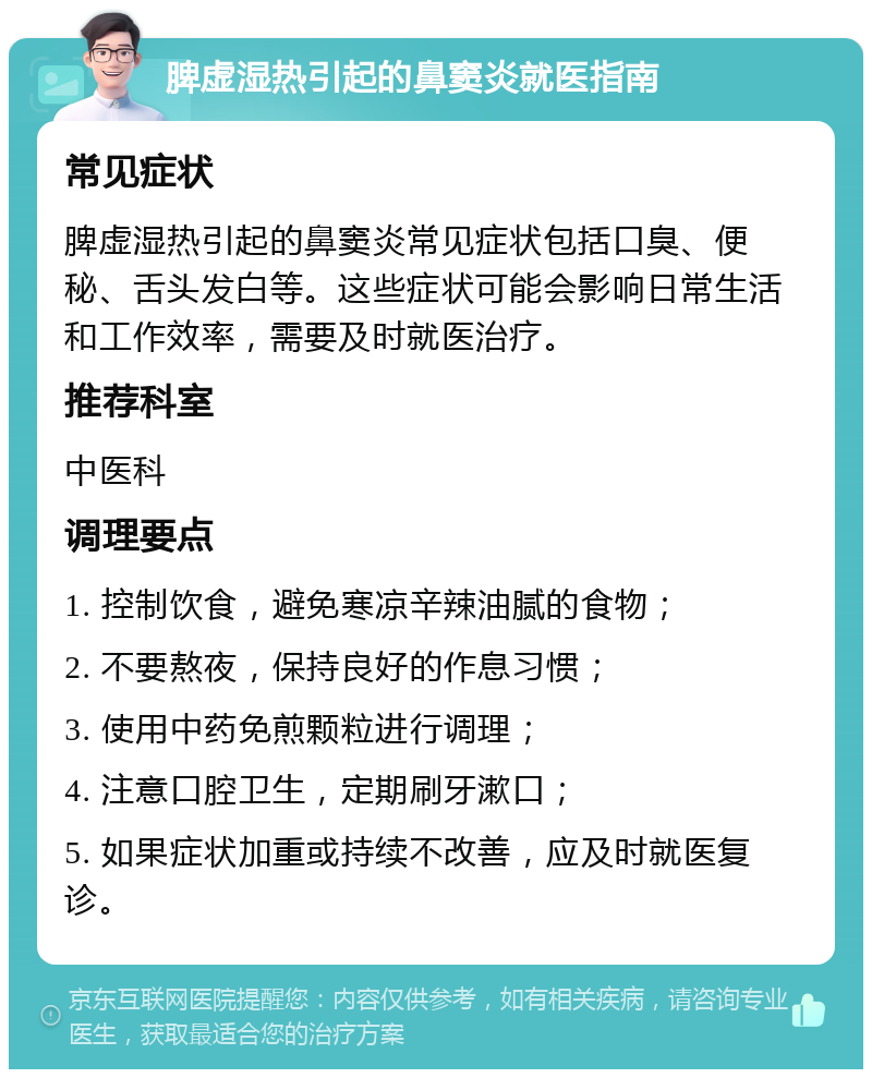 脾虚湿热引起的鼻窦炎就医指南 常见症状 脾虚湿热引起的鼻窦炎常见症状包括口臭、便秘、舌头发白等。这些症状可能会影响日常生活和工作效率，需要及时就医治疗。 推荐科室 中医科 调理要点 1. 控制饮食，避免寒凉辛辣油腻的食物； 2. 不要熬夜，保持良好的作息习惯； 3. 使用中药免煎颗粒进行调理； 4. 注意口腔卫生，定期刷牙漱口； 5. 如果症状加重或持续不改善，应及时就医复诊。