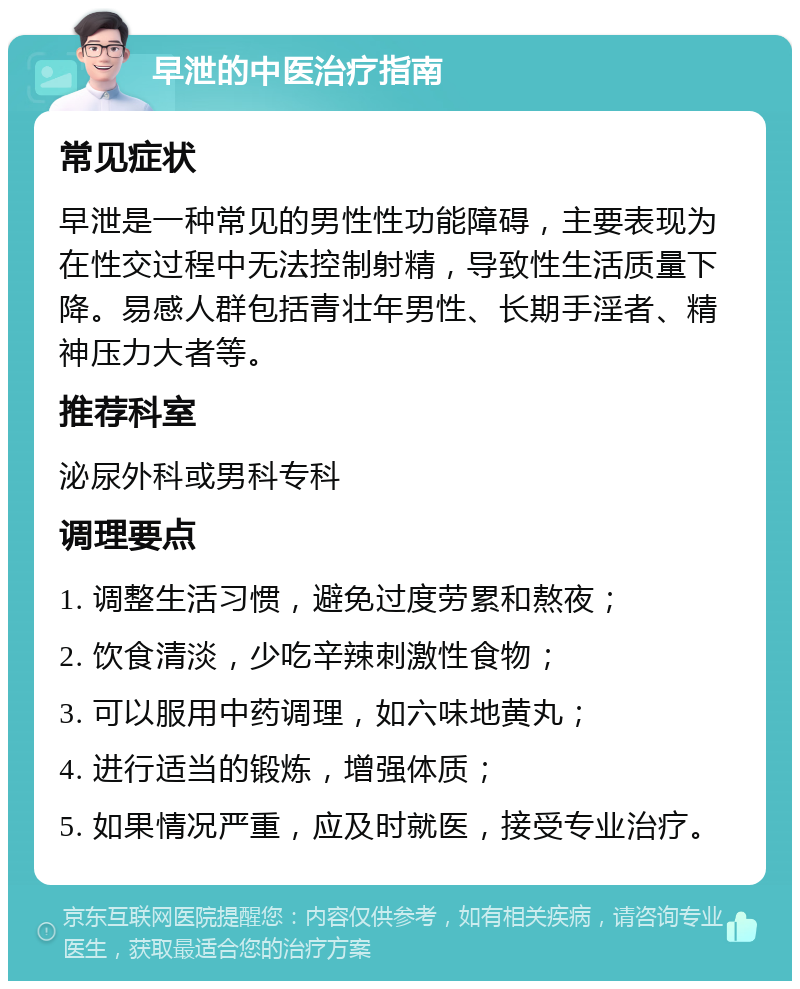 早泄的中医治疗指南 常见症状 早泄是一种常见的男性性功能障碍，主要表现为在性交过程中无法控制射精，导致性生活质量下降。易感人群包括青壮年男性、长期手淫者、精神压力大者等。 推荐科室 泌尿外科或男科专科 调理要点 1. 调整生活习惯，避免过度劳累和熬夜； 2. 饮食清淡，少吃辛辣刺激性食物； 3. 可以服用中药调理，如六味地黄丸； 4. 进行适当的锻炼，增强体质； 5. 如果情况严重，应及时就医，接受专业治疗。